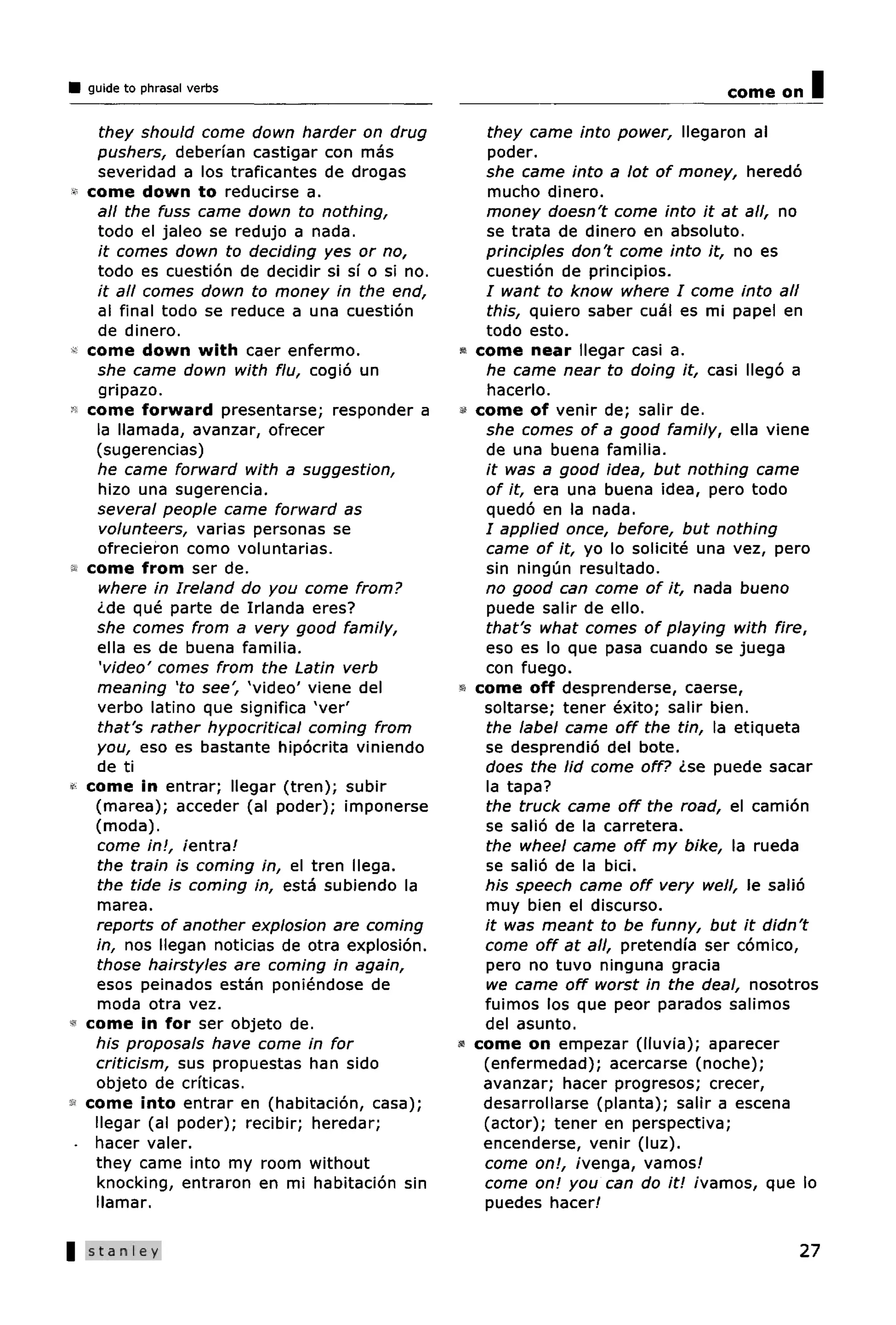 guide to phrasal verbs                                                            come on   I
     they should come down harder on drug              they came into power, llegaron al
    pushers, deberfan castigar con mas                  poder.
     severidad a los traficantes de drogas             she came into a lot of money, heredo
   come down to reducirse a.                            mucho dinero.
     all the fuss came down to nothing,                money doesn't come into it at all, no
     todo el jaleo se redujo a nada.                   se trata de dinero en absolute.
     it comes down to deciding yes or no,              principles don't come into it, no es
     todo es cuestion de decidir si sf o si no.        cuestion de principios.
     it all comes down to money in the end,            / want to know where I come into all
     al final todo se reduce a una cuestion            this, quiero saber cual es mi papel en
     de dinero.                                        todo esto.
* come down with caer enfermo.                    •   come near llegar casi a.
    she came down with flu, cogio un                   he came near to doing it, casi llego a
     gripazo.                                          hacerlo.
   come forward presentarse; responder a          «   come of venir de; salir de.
    la llamada, avanzar, ofrecer                       she comes of a good family, ella viene
    (sugerencias)                                      de una buena familia.
     he came forward with a suggestion,                it was a good idea, but nothing came
     hizo una sugerencia.                              of it, era una buena idea, pero todo
    several people came forward as                     quedo en la nada.
     volunteers, varias personas se                    / applied once, before, but nothing
     ofrecieron como voluntarias.                      came of it, yo lo solicite una vez, pero
   come from ser de.                                   sin ningun resultado.
     where in Ireland do you come from?                no good can come of it, nada bueno
     <Lde que parte de Irlanda eres?                   puede salir de ello.
    she comes from a very good family,                 that's what comes of playing with fire,
     ella es de buena familia.                         eso es lo que pasa cuando se juega
     'video' comes from the Latin verb                 con fuego.
    meaning 'to see', 'video' viene del           •   come off desprenderse, caerse,
     verbo latino que significa A ver'                 soltarse; tener exito; salir bien.
     that's rather hypocritical coming from            the label came off the tin, la etiqueta
    you, eso es bastante hipocrita viniendo            se desprendio del bote.
    de ti                                              does the lid come off? <Lse puede sacar
  come in entrar; llegar (tren); subir                 la tapa?
    (marea); acceder (al poder); imponerse             the truck came off the road, el camion
    (moda).                                            se salio de la carretera.
    come in!, /entra/                                  the wheel came off my bike, la rueda
    the train is coming in, el tren Mega.              se salio de la bici.
    the tide is coming in, esta subiendo la            his speech came off very well, le salio
    marea.                                             muy bien el discurso.
    reports of another explosion are coming            it was meant to be funny, but it didn't
    in, nos Megan noticias de otra explosion.          come off at all, pretendfa ser comico,
    those hairstyles are coming in again,              pero no tuvo ninguna gracia
    esos peinados estan poniendose de                  we came off worst in the deal, nosotros
    moda otra vez.                                     fuimos los que peor parados salimos
* come in for ser objeto de.                           del asunto.
    his proposals have come in for                «   come on empezar (lluvia); aparecer
    criticism, sus propuestas han sido                 (enfermedad); acercarse (noche);
    objeto de criticas.                                avanzar; hacer progresos; crecer,
  come into entrar en (habitacion, casa);              desarrollarse (planta); salir a escena
    llegar (al poder); recibir; heredar;               (actor); tener en perspective;
 - hacer valer.                                        encenderse, venir (luz).
    they came into my room without                     come on!, /venga, vamos/
    knocking, entraron en mi habitacion sin            come on! you can do it! /vamos, que lo
    llamar.                                            puedes hacer/

 Stanley                                                                                    27
 