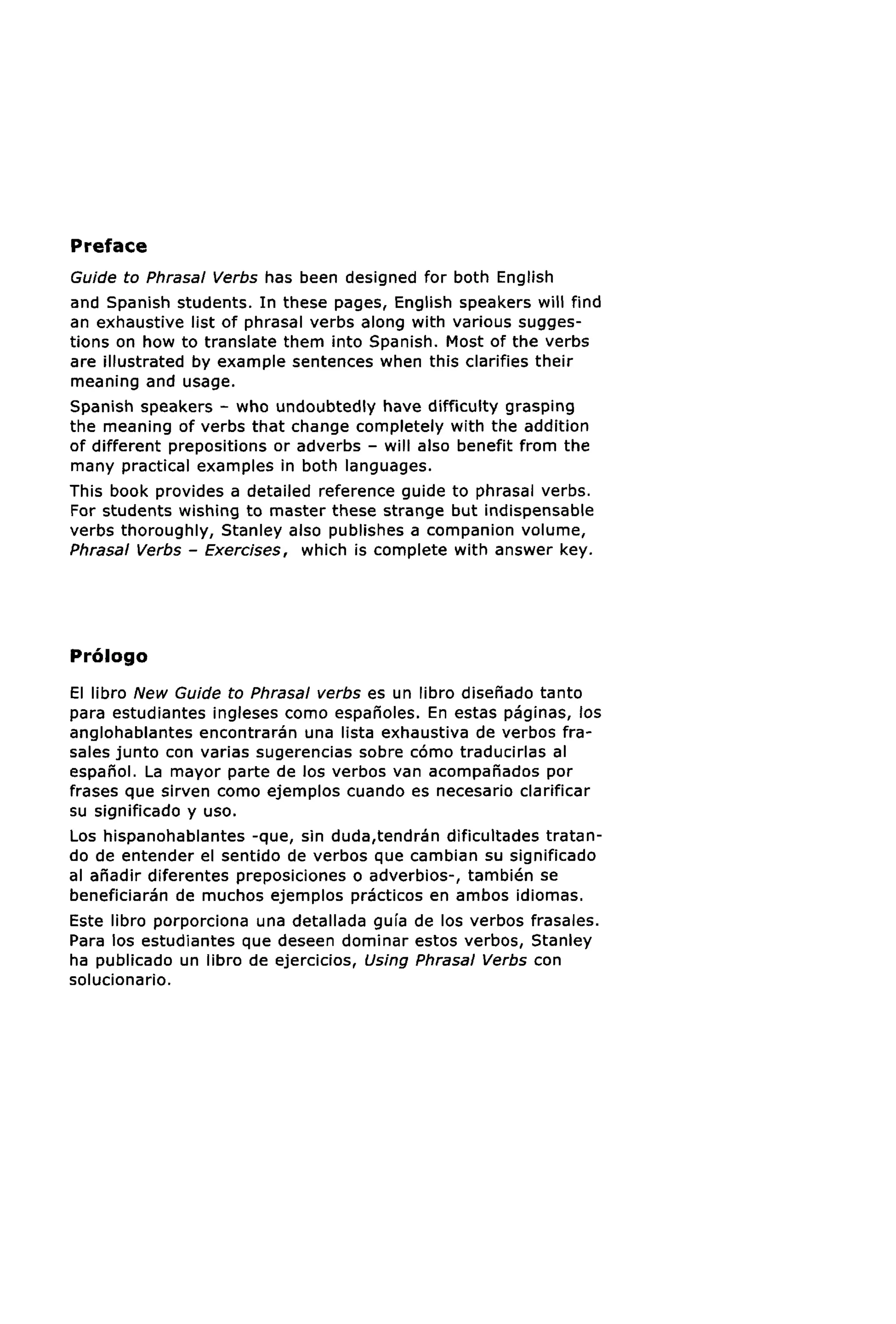 Preface
Guide to Phrasal Verbs has been designed for both English
and Spanish students. In these pages, English speakers will find
an exhaustive list of phrasal verbs along with various sugges-
tions on how to translate them into Spanish. Most of the verbs
are illustrated by example sentences when this clarifies their
meaning and usage.
Spanish speakers - who undoubtedly have difficulty grasping
the meaning of verbs that change completely with the addition
of different prepositions or adverbs - will also benefit from the
many practical examples in both languages.
This book provides a detailed reference guide to phrasal verbs.
For students wishing to master these strange but indispensable
verbs thoroughly, Stanley also publishes a companion volume,
Phrasal Verbs - Exercises, which is complete with answer key.




Prologo
El libro New Guide to Phrasal verbs es un libro disenado tanto
para estudiantes ingleses como espanoles. En estas paginas, los
anglohablantes encontraran una lista exhaustiva de verbos fra-
sales junto con varias sugerencias sobre como traducirlas al
espanol. La mayor parte de los verbos van acompanados por
frases que sirven como ejemplos cuando es necesario clarificar
su significado y uso.
Los hispanohablantes -que, sin duda,tendran dificultades tratan-
do de entender el sentido de verbos que cambian su significado
al anadir diferentes preposiciones o adverbios-, tambien se
beneficiaran de muchos ejemplos practicos en ambos idiomas.
Este libro porporciona una detallada guia de los verbos frasales.
Para los estudiantes que deseen dominar estos verbos, Stanley
ha publicado un libro de ejercicios, Using Phrasal Verbs con
solucionario.
 