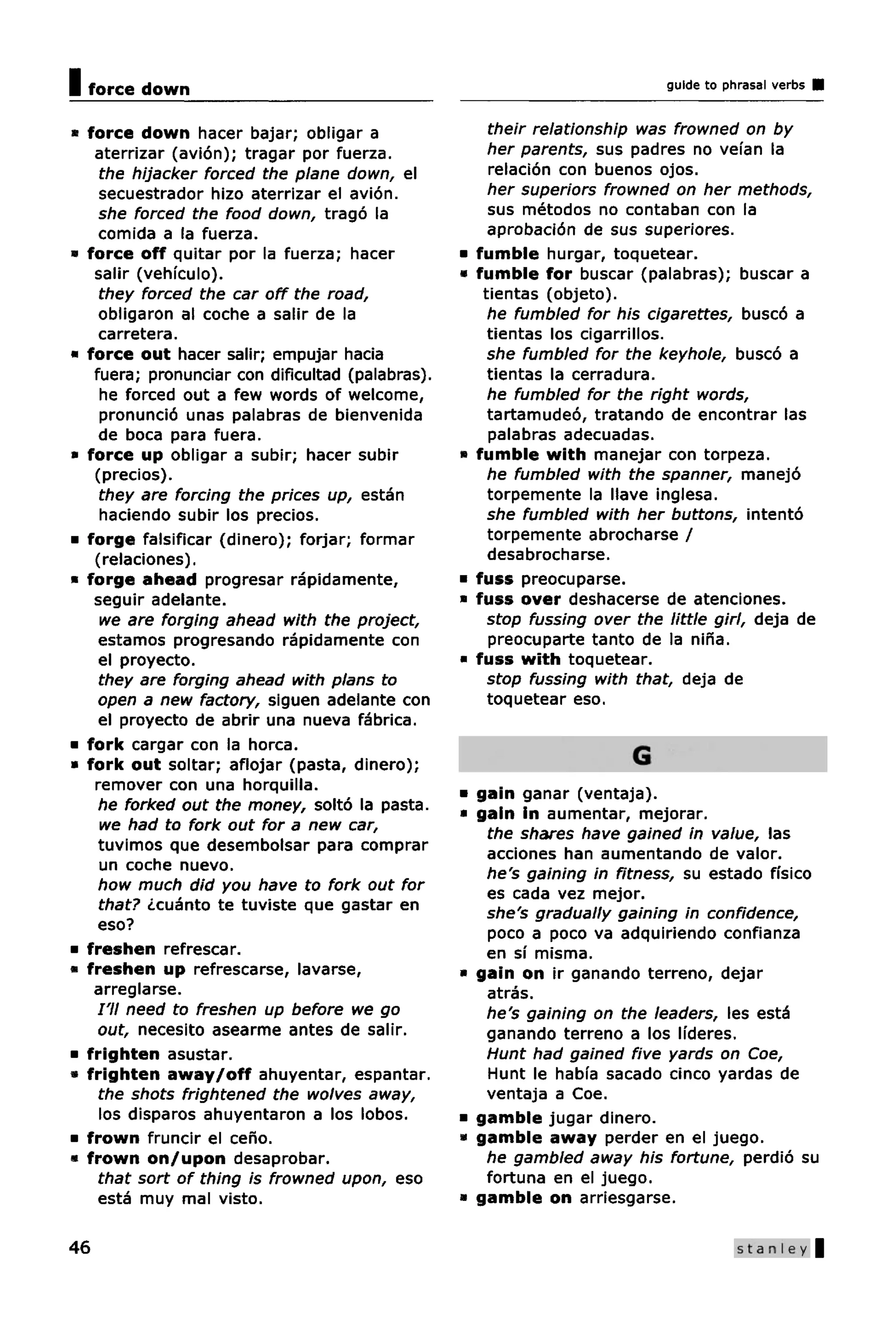 I force down                                                                  guide to phrasal verbs


» force down hacer bajar; obligar a                     their relationship was frowned on by
   aterrizar (avion); tragar por fuerza.                her parents, sus padres no vefan la
    the hijacker forced the plane down, el              relation con buenos ojos.
    secuestrador hizo aterrizar el avion.               her superiors frowned on her methods,
    she forced the food down, trago la                  sus metodos no contaban con la
    comida a la fuerza.                                 aprobacion de sus superiores.
« force off quitar por la fuerza; hacer           *   fumble hurgar, toquetear.
   salir (vehfculo).                              *   fumble for buscar (palabras); buscar a
    they forced the car off the road,                  tientas (objeto).
    obligaron al coche a salir de la                    he fumbled for his cigarettes, busco a
    carretera.                                          tientas los cigarrillos.
• force out hacer salir; empujar hacia                  she fumbled for the keyhole, busco a
   fuera; pronunciar con dificultad (palabras).         tientas la cerradura.
    he forced out a few words of welcome,               he fumbled for the right words,
    pronuncio unas palabras de bienvenida               tartamudeo, tratando de encontrar las
    de boca para fuera.                                 palabras adecuadas.
• force up obligar a subir; hacer subir           *   fumble with manejar con torpeza.
   (precios).                                           he fumbled with the spanner, manejo
    they are forcing the prices up, estan               torpemente la IIave inglesa.
    haciendo subir los precios.                         she fumbled with her buttons, intento
• forge falsificar (dinero); forjar; formar             torpemente abrocharse /
   (relaciones).                                        desabrocharse.
• forge ahead progresar rapidamente,              *   fuss preocuparse.
   seguir adelante.                               »   fuss over deshacerse de atenciones.
    we are forging ahead with the project,              stop fussing over the little girl, deja de
    estamos progresando rapidamente con                 preocuparte tanto de la nina.
    el proyecto.                                  *   fuss with toquetear.
    they are forging ahead with plans to                stop fussing with that, deja de
    open a new factory, siguen adelante con             toquetear eso.
    el proyecto de abrir una nueva fabrica.
• fork cargar con la horca.
• fork out soltar; aflojar (pasta, dinero);                               G
   remover con una horquilla.
                                                  • gain ganar (ventaja).
    he forked out the money, solto la pasta.      • gain in aumentar, mejorar.
    we had to fork out for a new car,
                                                     the shares have gained in value, las
    tuvimos que desembolsar para comprar             acciones han aumentando de valor.
    un coche nuevo.                                  he's gaining in fitness, su estado ffsico
    how much did you have to fork out for            es cada vez mejor.
    that? ¿cuanto te tuviste que gastar en           she's gradually gaining in confidence,
    eso?                                             poco a poco va adquiriendo confianza
• freshen refrescar.                                 en si misma.
• freshen up refrescarse, lavarse,                • gain on ir ganando terreno, dejar
   arreglarse.                                       atras.
    I'll need to freshen up before we go             he's gaining on the leaders, les esta
    out, necesito asearme antes de salir.            ganando terreno a los lideres.
• frighten asustar.                                  Hunt had gained five yards on Coe,
• frighten away/off ahuyentar, espantar.             Hunt le habia sacado cinco yardas de
    the shots frightened the wolves away,            ventaja a Coe.
    los disparos ahuyentaron a los lobos.         • gamble jugar dinero.
• frown fruncir el ceno.                          « gamble away perder en el juego.
• frown on/upon desaprobar.                          he gambled away his fortune, perdio su
    that sort of thing is frowned upon, eso          fortuna en el juego.
    esta muy mal visto.                           • gamble on arriesgarse.

46                                                                                       Stanley |
 