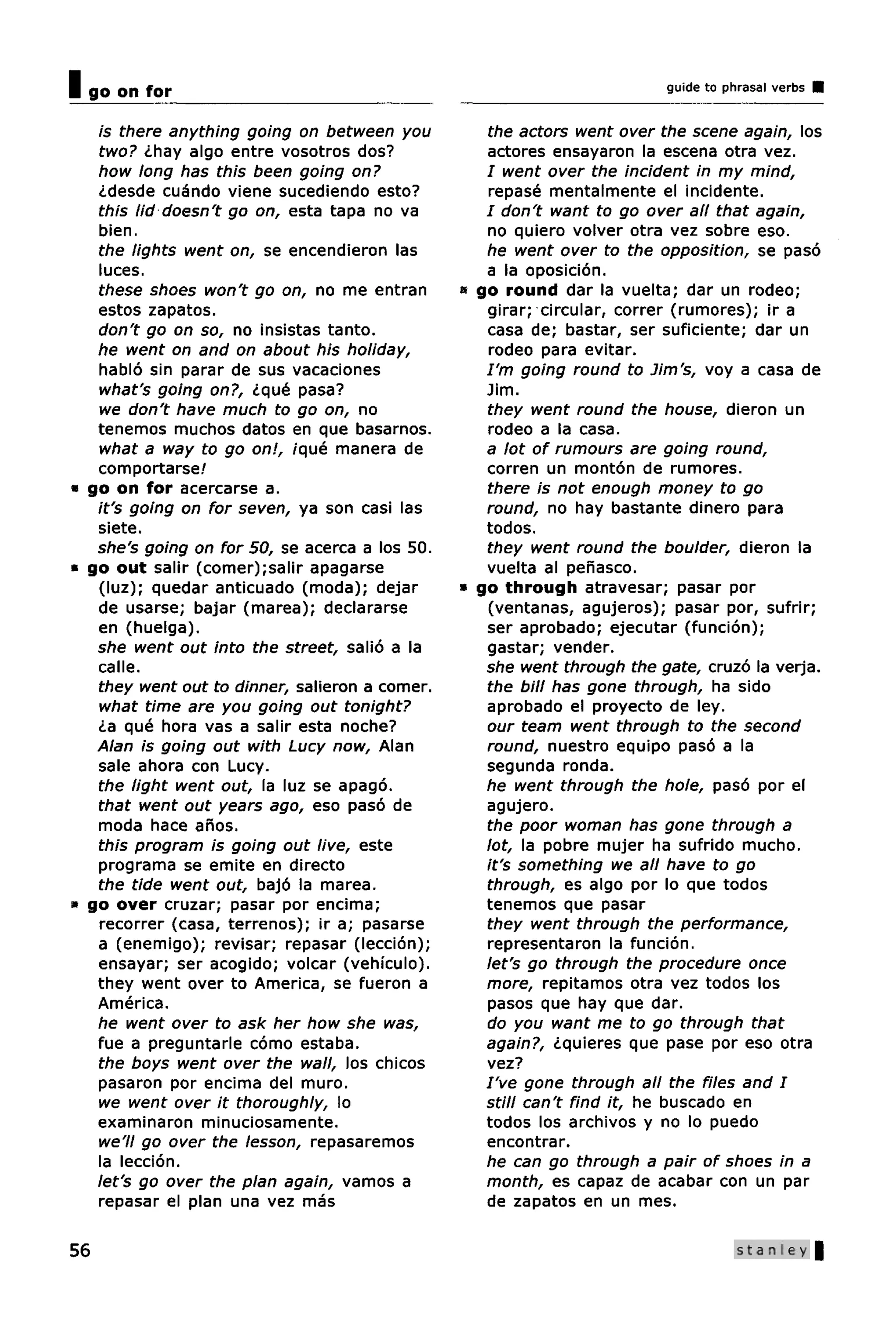 I go on for                                                              guide to phrasal verbs


   is there anything going on between you          the actors went over the scene again, los
   two? ¿hay algo entre vosotros dos?              actores ensayaron la escena otra vez.
   how long has this been going on?                / went over the incident in my mind,
   ¿desde cuando viene sucediendo esto?            repase mentalmente el incidente.
   this lid doesn't go on, esta tapa no va         / don't want to go over all that again,
   bien.                                           no quiero volver otra vez sobre eso.
   the lights went on, se encendieron las          he went over to the opposition, se paso
   luces.                                          a la oposicion.
   these shoes won't go on, no me entran        « go round dar la vuelta; dar un rodeo;
   estos zapatos.                                  girar; circular, correr (rumores); ir a
   don't go on so, no insistas tanto.              casa de; bastar, ser suficiente; dar un
   he went on and on about his holiday,            rodeo para evitar.
   hablo sin parar de sus vacaciones               I'm going round to Jim's, voy a casa de
   what's going on?, ¿que pasa?                    Jim.
   we don't have much to go on, no                 they went round the house, dieron un
   tenemos muchos datos en que basarnos.           rodeo a la casa.
   what a way to go on!, ique manera de            a lot of rumours are going round,
   comportarse!                                    corren un monton de rumores.
• go on for acercarse a.                           there is not enough money to go
   it's going on for seven, ya son casi las        round, no hay bastante dinero para
   siete.                                          todos.
   she's going on for 50, se acerca a los 50.      they went round the boulder, dieron la
* go out salir (comer);salir apagarse              vuelta al penasco.
   (luz); quedar anticuado (moda); dejar        • go through atravesar; pasar por
   de usarse; bajar (marea); declararse            (ventanas, agujeros); pasar por, sufrir;
   en (huelga).                                    ser aprobado; ejecutar (funcion);
   she went out into the street, salio a la        gastar; vender.
   calle.                                          she went through the gate, cruzo la verja.
   they went out to dinner, salieron a comer.      the bill has gone through, ha sido
   what time are you going out tonight?            aprobado el proyecto de ley.
   ¿a que hora vas a salir esta noche?             our team went through to the second
   Alan is going out with Lucy now, Alan           round, nuestro equipo paso a la
   sale ahora con Lucy.                            segunda ronda.
   the light went out, la luz se apago.            he went through the hole, paso por el
   that went out years ago, eso paso de            agujero.
   moda hace anos.                                 the poor woman has gone through a
   this program is going out live, este            lot, la pobre mujer ha sufrido mucho.
   programa se emite en directo                    it's something we all have to go
   the tide went out, bajo la marea.               through, es algo por lo que todos
» go over cruzar; pasar por encima;                tenemos que pasar
   recorrer (casa, terrenos); ir a; pasarse        they went through the performance,
   a (enemigo); revisar; repasar (leccion);        representaron la funcion.
   ensayar; ser acogido; volcar (vehfculo).        let's go through the procedure once
   they went over to America, se fueron a          more, repitamos otra vez todos los
   America.                                        pasos que hay que dar.
   he went over to ask her how she was,            do you want me to go through that
   fue a preguntarle como estaba.                  again?, ¿quieres que pase por eso otra
   the boys went over the wall, los chicos         vez?
   pasaron por encima del muro.                    I've gone through all the files and I
   we went over it thoroughly, lo                  still can't find it, he buscado en
   examinaron minuciosamente.                      todos los archivos y no lo puedo
   we'll go over the lesson, repasaremos           encontrar.
   la leccion.                                     he can go through a pair of shoes in a
   let's go over the plan again, vamos a           month, es capaz de acabar con un par
   repasar el plan una vez mas                     de zapatos en un mes.

56                                                                                  Stanley |
 