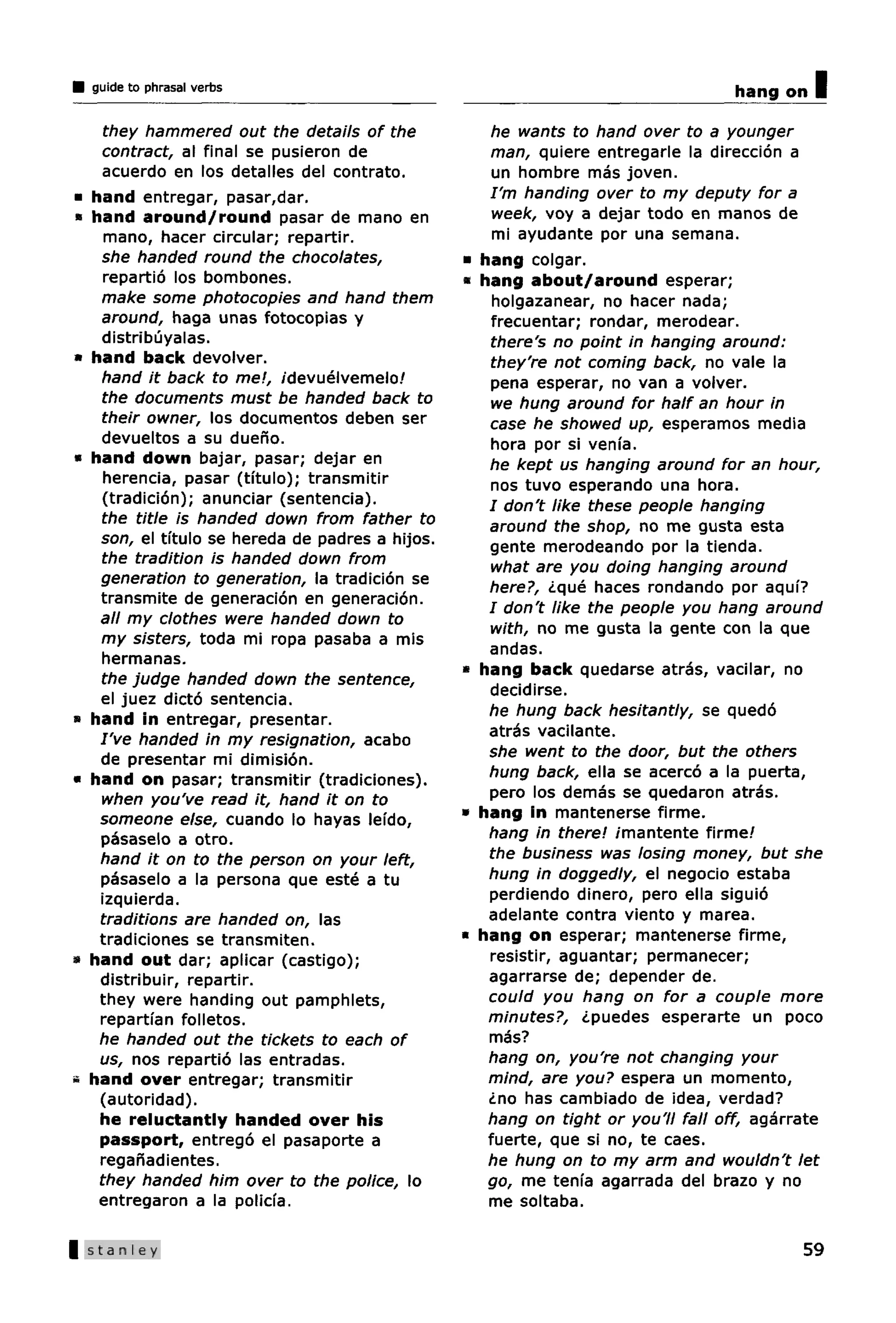 guide to phrasal verbs                                                             hang on   I
      they hammered out the details of the              he wants to hand over to a younger
     contract, al final se pusieron de                  man, quiere entregarle la direccion a
      acuerdo en los detalles del contrato.              un hombre mas joven.
*   hand entregar, pasar,dar.                           I'm handing over to my deputy for a
*   hand around/round pasar de mano en                   week, voy a dejar todo en manos de
      mano, hacer circular; repartir.                    mi ayudante por una semana.
     she handed round the chocolates,              •   hang colgar.
      repartio los bombones.                       «   hang about/around esperar;
     make some photocopies and hand them                 holgazanear, no hacer nada;
     around, haga unas fotocopias y                     frecuentar; rondar, merodear.
     distribuyalas.                                      there's no point in hanging around:
»   hand back devolver.                                  they're not coming back, no vale la
     hand it back to me!, idevuelvemelo!                 pena esperar, no van a volver.
     the documents must be handed back to                we hung around for half an hour in
     their owner, los documentos deben ser              case he showed up, esperamos media
     devueltos a su dueno.                               hora por si vema.
*   hand down bajar, pasar; dejar en                    he kept us hanging around for an hour,
      herencia, pasar (tftulo); transmitir               nos tuvo esperando una hora.
      (tradicion); anunciar (sentencia).                / don't like these people hanging
     the title is handed down from father to            around the shop, no me gusta esta
     son, el tftulo se hereda de padres a hijos.        gente merodeando por la tienda.
     the tradition is handed down from                  what are you doing hanging around
     generation to generation, la tradicion se          here?, ¿que haces rondando por aquf?
     transmite de generacion en generacion.
                                                        / don't like the people you hang around
     all my clothes were handed down to
                                                        with, no me gusta la gente con la que
     my sisters, toda mi ropa pasaba a mis
                                                        andas.
     hermanas.
                                                   «   hang back quedarse atras, vacilar, no
     the judge handed down the sentence,
                                                        decidirse.
     el juez dicto sentencia.
»   hand in entregar, presentar.                        he hung back hesitantly, se quedo
     I've handed in my resignation, acabo               atras vacilante.
     de presentar mi dimision.                          she went to the door, but the others
«   hand on pasar; transmitir (tradiciones).            hung back, ella se acerco a la puerta,
     when you've read it, hand it on to                 pero los demas se quedaron atras.
     someone else, cuando lo hayas lei'do,         •   hang in mantenerse firme.
     pasaselo a otro.                                   hang in there! imantente firme!
     hand it on to the person on your left,             the business was losing money, but she
     pasaselo a la persona que este a tu                hung in doggedly, el negocio estaba
     izquierda.                                         perdiendo dinero, pero ella siguio
     traditions are handed on, las                      adelante contra viento y marea.
     tradiciones se transmiten.                    •   hang on esperar; mantenerse firme,
»   hand out dar; aplicar (castigo);                    resistir, aguantar; permanecer;
     distribuir, repartir.                              agarrarse de; depender de.
     they were handing out pamphlets,                   could you hang on for a couple more
     repartfan folletos.                                minutes?, ¿puedes esperarte un poco
     he handed out the tickets to each of               mas?
     us, nos repartio las entradas.                     hang on, you're not changing your
a   hand over entregar; transmitir                      mind, are you? espera un momento,
     (autoridad).                                       ¿no has cambiado de idea, verdad?
     he reluctantly handed over his                     hang on tight or you'll fall off, agarrate
     passport, entrego el pasaporte a                   fuerte, que si no, te caes.
     reganadientes.                                     he hung on to my arm and wouldn't let
     they handed him over to the police, lo             go, me tenfa agarrada del brazo y no
     entregaron a la policfa.                           me soltaba.

| Stanley                                                                                      59
 