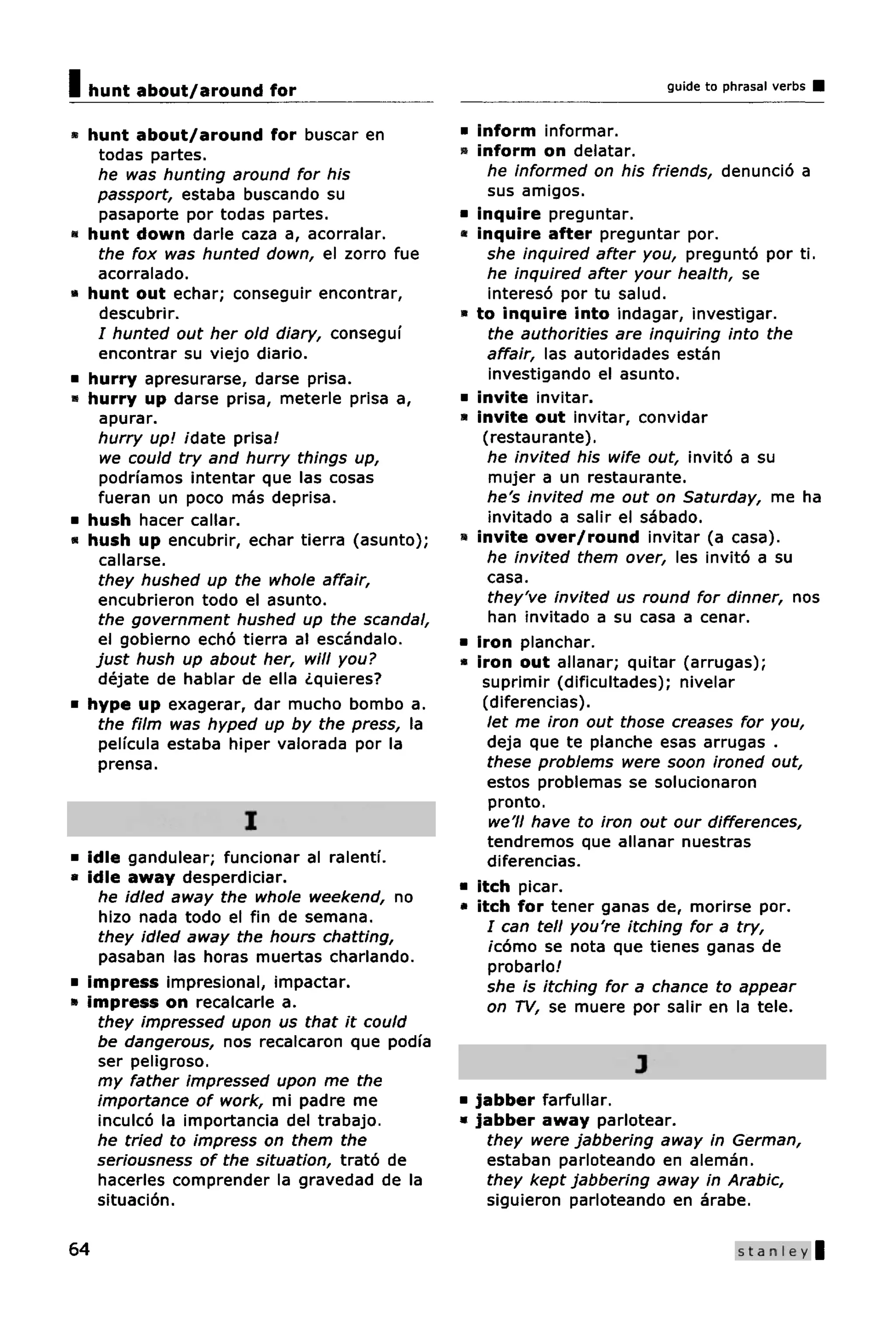 I   hunt about/around for                                               guide to phrasal verbs


• hunt about/around for buscar en              • inform informar.
   todas partes.                               « inform on delatar.
   he was hunting around for his                   he informed on his friends, denundo a
   passport, estaba buscando su                    sus amigos.
   pasaporte por todas partes.                 • inquire preguntar.
• hunt down darle caza a, acorralar.           • inquire after preguntar por.
   the fox was hunted down, el zorro fue           she inquired after you, pregunto por ti.
   acorralado.                                     he inquired after your health, se
• hunt out echar; conseguir encontrar,             intereso por tu salud.
      descubrir.                               • to inquire into indagar, investigar.
      I hunted out her old diary, consegui         the authorities are inquiring into the
      encontrar su viejo diario.                   affair, las autoridades estan
•   hurry apresurarse, darse prisa.                investigando el asunto.
•   hurry up darse prisa, meterle prisa a,     • invite invitar.
      apurar.                                  « invite out invitar, convidar
      hurry up! idate prisa!                      (restaurante).
      we could try and hurry things up,            he invited his wife out, invito a su
      podnamos intentar que las cosas              mujer a un restaurante.
      fueran un poco mas deprisa.                  he's invited me out on Saturday, me ha
•   hush hacer callar.                             invitado a salir el sabado.
•   hush up encubrir, echar tierra (asunto);   « invite over/round invitar (a casa).
      callarse.                                    he invited them over, les invito a su
      they hushed up the whole affair,             casa.
      encubrieron todo el asunto.                  they've invited us round for dinner, nos
      the government hushed up the scandal,        han invitado a su casa a cenar.
      el gobierno echo tierra al escandalo.    • iron planchar.
     just hush up about her, will you?         • iron out allanar; quitar (arrugas);
      dejate de hablar de ella ¿quieres?          suprimir (dificultades); nivelar
•   hype up exagerar, dar mucho bombo a.          (diferencias).
      the film was hyped up by the press, la       let me iron out those creases for you,
      peli'cula estaba hiper valorada por la       deja que te planche esas arrugas .
      prensa.                                      these problems were soon ironed out,
                                                   estos problemas se solucionaron
                                                   pronto.
                      I                            we'll have to iron out our differences,
                                                   tendremos que allanar nuestras
• idle gandulear; funcionar al ralentf.            diferencias.
• idle away desperdiciar.
                                               • itch picar.
   he idled away the whole weekend, no
                                               • itch for tener ganas de, morirse por.
   hizo nada todo el fin de semana.
                                                   I can tell you're itching for a try,
   they idled away the hours chatting,
                                                   /como se nota que tienes ganas de
   pasaban las horas muertas charlando.
                                                   probarlo!
• impress impresional, impactar.                   she is itching for a chance to appear
» impress on recalcarle a.                         on TV, se muere por salir en la tele.
   they impressed upon us that it could
   be dangerous, nos recalcaron que podfa
   ser peligroso.                                                   J
   my father impressed upon me the
   importance of work, mi padre me             • jabber farfullar.
   inculco la importancia del trabajo.         • jabber away parlotear.
   he tried to impress on them the                 they were jabbering away in German,
   seriousness of the situation, trato de          estaban parloteando en aleman.
   hacerles comprender la gravedad de la           they kept jabbering away in Arabic,
   situation.                                      siguieron parloteando en arabe.

64                                                                                 Stanley |
 