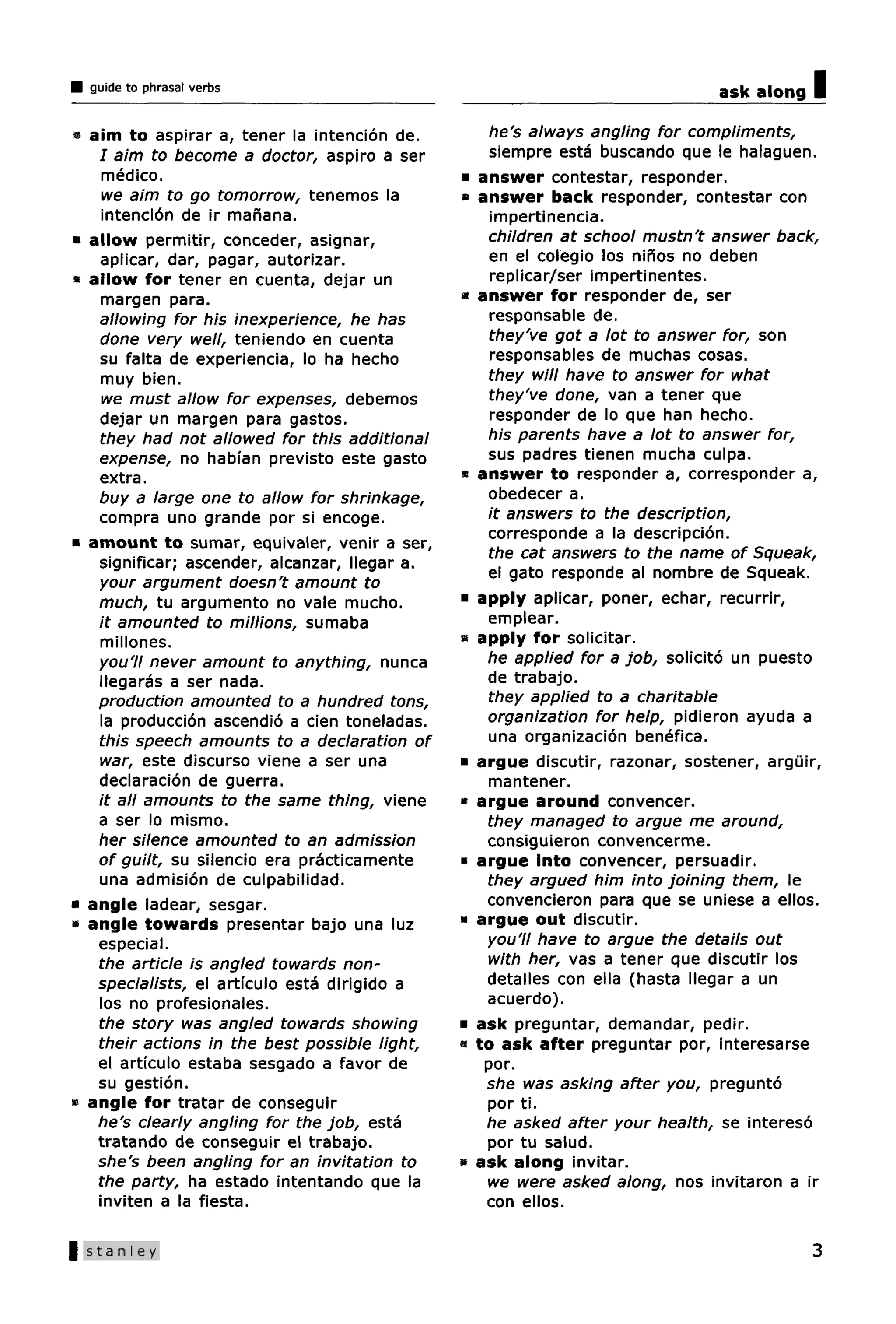 guide to phrasal verbs                                                        ask along   I
« aim to aspirar a, tener la intencion de.           he's always angling for compliments,
   I aim to become a doctor, aspiro a ser            siempre esta buscando que le halaguen.
    medico.                                    •   answer contestar, responder.
    we aim to go tomorrow, tenemos la          »   answer back responder, contestar con
    intencion de ir manana.                          impertinencia.
• allow permitir, conceder, asignar,                children at school mustn't answer back,
   aplicar, dar, pagar, autorizar.                   en el colegio los ninos no deben
  allow for tener en cuenta, dejar un                replicar/ser impertinentes.
   margen para.                                »   answer for responder de, ser
   allowing for his inexperience, he has             responsable de.
   done very well, teniendo en cuenta                they've got a lot to answer for, son
   su falta de experiencia, lo ha hecho              responsables de muchas cosas.
   muy bien.                                        they will have to answer for what
    we must allow for expenses, debemos             they've done, van a tener que
   dejar un margen para gastos.                      responder de lo que han hecho.
   they had not allowed for this additional         his parents have a lot to answer for,
   expense, no habfan previsto este gasto           sus padres tienen mucha culpa.
   extra.                                      •   answer to responder a, corresponder a,
   buy a large one to allow for shrinkage,          obedecer a.
   compra uno grande por si encoge.                 it answers to the description,
                                                    corresponde a la descripcion.
• amount to sumar, equivaler, venir a ser,
                                                    the cat answers to the name of Squeak,
   significar; ascender, alcanzar, llegar a.
                                                    el gato responde al nombre de Squeak.
   your argument doesn't amount to
   much, tu argumento no vale mucho.           •   apply aplicar, poner, echar, recurrir,
   it amounted to millions, sumaba                  emplear.
   millones.                                   •   apply for solicitar.
   you'll never amount to anything, nunca           he applied for a job, solicito un puesto
   llegaras a ser nada.                             de trabajo.
   production amounted to a hundred tons,           they applied to a charitable
   la produccion ascendio a cien toneladas.         organization for help, pidieron ayuda a
   this speech amounts to a declaration of          una organizacion benefica.
   war, este discurso viene a ser una          •   argue discutir, razonar, sostener, arguir,
   declaracion de guerra.                           mantener.
   it all amounts to the same thing, viene     •   argue around convencer.
   a ser lo mismo.                                  they managed to argue me around,
   her silence amounted to an admission             consiguieron convencerme.
   of guilt, su silencio era practicamente     •   argue into convencer, persuadir.
   una admision de culpabilidad.                    they argued him into joining them, le
• angle ladear, sesgar.                             convencieron para que se uniese a ellos.
« angle towards presentar bajo una luz         •   argue out discutir.
   especial.                                        you'll have to argue the details out
   the article is angled towards non-               with her, vas a tener que discutir los
   specialists, el articulo esta dirigido a         detalles con ella (hasta llegar a un
   los no profesionales.                            acuerdo).
   the story was angled towards showing        •   ask preguntar, demandar, pedir.
   their actions in the best possible light,   •   to ask after preguntar por, interesarse
   el articulo estaba sesgado a favor de            por.
   su gestion.                                      she was asking after you, pregunto
• angle for tratar de conseguir                     por ti.
   he's clearly angling for the job, esta           he asked after your health, se intereso
   tratando de conseguir el trabajo.                por tu salud.
   she's been angling for an invitation to     •   ask along invitar.
   the party, ha estado intentando que la           we were asked along, nos invitaron a ir
   inviten a la fiesta.                             con ellos.

|Stanley                                                                                    3
 