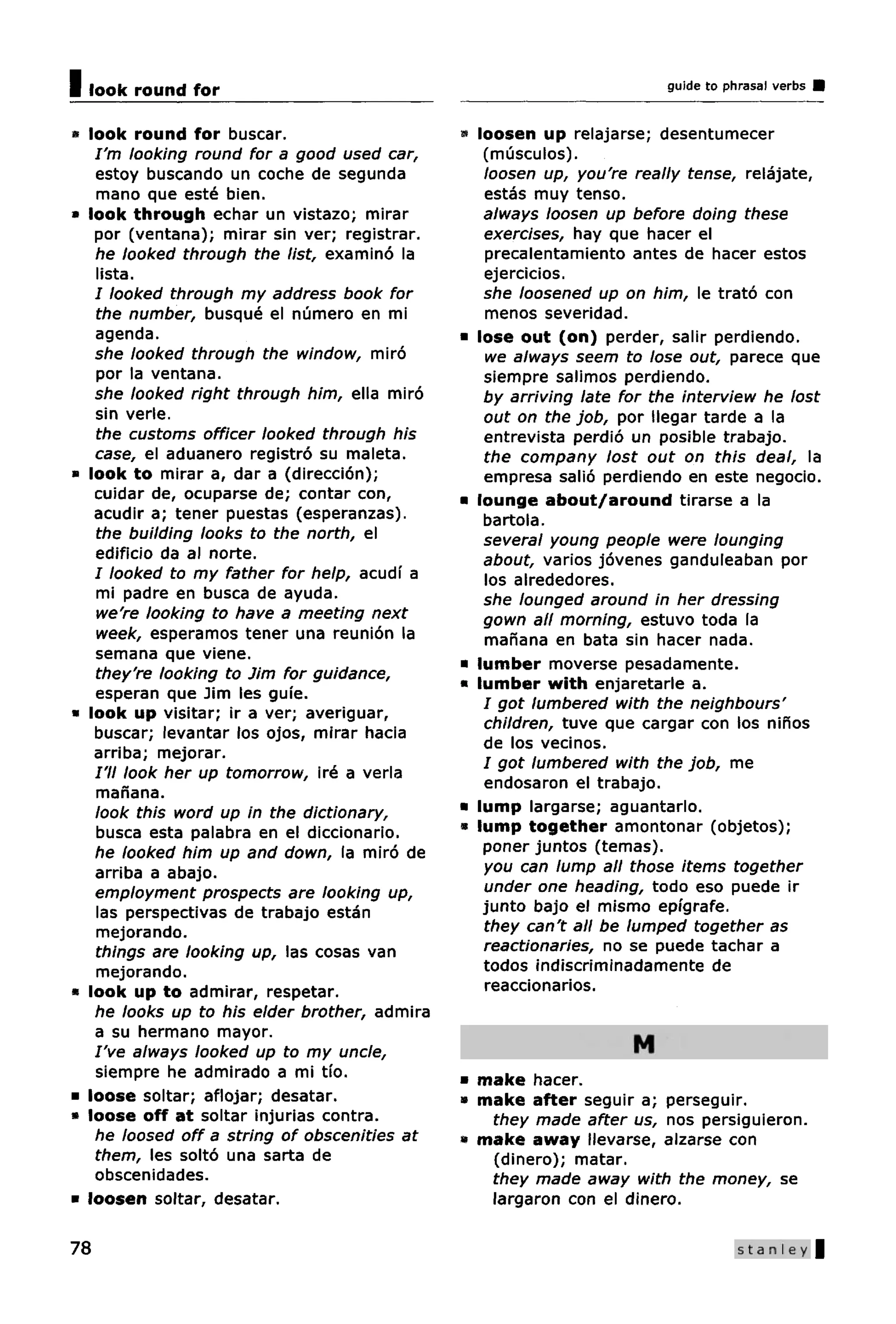 I look round for                                                       guide to phrasal verbs


» look round for buscar.                      » loosen up relajarse; desentumecer
   I'm looking round for a good used car,        (musculos).
   estoy buscando un coche de segunda            loosen up, you're really tense, relajate,
   mano que este bien.                           estas muy tenso.
» look through echar un vistazo; mirar           always loosen up before doing these
   por (ventana); mirar sin ver; registrar.      exercises, hay que hacer el
   he looked through the list, examino la        precalentamiento antes de hacer estos
   lista.                                        ejercicios.
   I looked through my address book for          she loosened up on him, le trato con
   the number, busque el numero en mi            menos severidad.
   agenda.                                    • lose out (on) perder, salir perdiendo.
   she looked through the window, miro           we always seem to lose out, parece que
   por la ventana.                               siempre salimos perdiendo.
   she looked right through him, ella miro       by arriving late for the interview he lost
   sin verle.                                    out on the job, por llegar tarde a la
   the customs officer looked through his        entrevista perdio un posible trabajo.
   case, el aduanero registro su maleta.         the company lost out on this deal, la
a look to mirar a, dar a (direccion);            empresa salio perdiendo en este negocio.
   cuidar de, ocuparse de; contar con,        • lounge about/around tirarse a la
   acudir a; tener puestas (esperanzas).         bartola.
   the building looks to the north, el           several young people were lounging
   edificio da al norte.                         about, varios jovenes ganduleaban por
   I looked to my father for help, acudi a       los alrededores.
   mi padre en busca de ayuda.                   she lounged around in her dressing
   we're looking to have a meeting next          gown all morning, estuvo toda la
   week, esperamos tener una reunion la          manana en bata sin hacer nada.
   semana que viene.
                                              • lumber moverse pesadamente.
   they're looking to Jim for guidance,
                                              • lumber with enjaretarle a.
   esperan que Jim les guie.
                                                 / got lumbered with the neighbours'
* look up visitar; ir a ver; averiguar,
                                                 children, tuve que cargar con los ninos
   buscar; levantar los ojos, mirar hacia
                                                 de los vecinos.
   arriba; mejorar.
                                                 / got lumbered with the job, me
   /'// look her up tomorrow, ire a verla
                                                 endosaron el trabajo.
   manana.
   look this word up in the dictionary,       • lump largarse; aguantarlo.
   busca esta palabra en el diccionario.      • lump together amontonar (objetos);
   he looked him up and down, la miro de         poner juntos (temas).
   arriba a abajo.                               you can lump all those items together
   employment prospects are looking up,          under one heading, todo eso puede ir
   las perspectivas de trabajo estan             junto bajo el mismo epigrafe.
   mejorando.                                    they can't all be lumped together as
   things are looking up, las cosas van          reactionaries, no se puede tachar a
   mejorando.                                    todos indiscriminadamente de
* look up to admirar, respetar.                  reaccionarios.
   he looks up to his elder brother, admira
   a su hermano mayor.
   I've always looked up to my uncle,                              M
   siempre he admirado a mi tio.              • make hacer.
• loose soltar; aflojar; desatar.             * make after seguir a; perseguir.
» loose off at soltar injurias contra.           they made after us, nos persiguieron.
   he loosed off a string of obscenities at   « make away ilevarse, alzarse con
   them, les solto una sarta de                  (dinero); matar.
   obscenidades.                                 they made away with the money, se
• loosen soltar, desatar.                        largaron con el dinero.

78                                                                                Stanley |
 