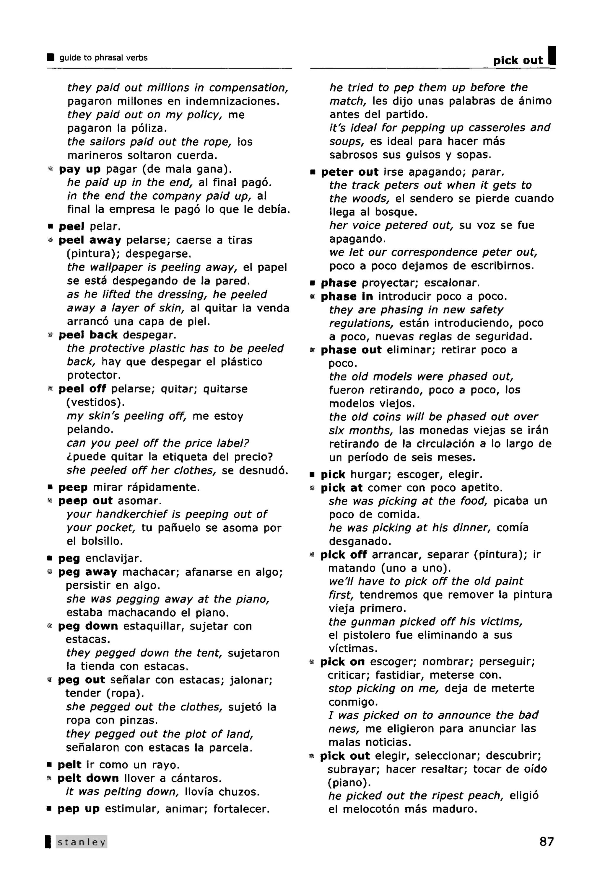 guide to phrasal verbs                                                           pick out   I
      they paid out millions in compensation,          he tried to pep them up before the
      pagaron millones en indemnizaciones.             match, les dijo unas palabras de animo
      they paid out on my policy, me                   antes del partido.
      pagaron la poliza.                               it's ideal for pepping up casseroles and
      the sailors paid out the rope, los               soups, es ideal para hacer mas
      marineros soltaron cuerda.                       sabrosos sus guisos y sopas.
«   pay up pagar (de mala gana).                  •   peter out irse apagando; parar.
      he paid up in the end, al final pago.            the track peters out when it gets to
      in the end the company paid up, al               the woods, el sendero se pierde cuando
      final la empresa le pago lo que le debia.        llega al bosque.
•   peel pelar.                                        her voice petered out, su voz se fue
•   peel away pelarse; caerse a tiras                  apagando.
     (pintura); despegarse.                            we let our correspondence peter out,
      the wallpaper is peeling away, el papel          poco a poco dejamos de escribirnos.
      se esta despegando de la pared.             •   phase proyectar; escalonar.
     as he lifted the dressing, he peeled         *   phase in introducir poco a poco.
     away a layer of skin, al quitar la venda          they are phasing in new safety
      arranco una capa de piel.                        regulations, estan introduciendo, poco
«   peel back despegar.                                a poco, nuevas reglas de seguridad.
      the protective plastic has to be peeled     »   phase out eliminar; retirar poco a
     back, hay que despegar el plastico                poco.
      protector.                                       the old models were phased out,
    peel off pelarse; quitar; quitarse                 fueron retirando, poco a poco, los
     (vestidos).                                       modelos viejos.
     my skin's peeling off, me estoy                   the old coins will be phased out over
      pelando.                                         six months, las monedas viejas se iran
     can you peel off the price label?                 retirando de la circulacion a lo largo de
     ¿puede quitar la etiqueta del precio?             un periodo de seis meses.
     she peeled off her clothes, se desnudo.      •   pick hurgar; escoger, elegir.
•   peep mirar rapidamente.                       «   pick at comer con poco apetito.
«   peep out asomar.                                   she was picking at the food, picaba un
     your handkerchief is peeping out of               poco de comida.
     your pocket, tu panuelo se asoma por              he was picking at his dinner, comia
     el bolsillo.                                      desganado.
•   peg enclavijar.                               *   pick off arrancar, separar (pintura); ir
«   peg away machacar; afanarse en algo;               matando (uno a uno).
     persistir en algo.                                we'll have to pick off the old paint
     she was pegging away at the piano,                first, tendremos que remover la pintura
     estaba machacando el piano.                       vieja primero.
«   peg down estaquillar, sujetar con                  the gunman picked off his victims,
     estacas.                                          el pistolero fue eliminando a sus
     they pegged down the tent, sujetaron              victimas.
     la tienda con estacas.                       «   pick on escoger; nombrar; perseguir;
«   peg out senalar con estacas; jalonar;              criticar; fastidiar, meterse con.
     tender (ropa).                                    stop picking on me, deja de meterte
     she pegged out the clothes, sujeto la             conmigo.
     ropa con pinzas.                                  / was picked on to announce the bad
     they pegged out the plot of land,                 news, me eligieron para anunciar las
     senalaron con estacas la parcela.                 malas noticias.
                                                  *   pick out elegir, seleccionar; descubrir;
•   pelt ir como un rayo.                              subrayar; hacer resaltar; tocar de oido
«   pelt down Mover a cantaros.                        (piano).
     it was pelting down, llovia chuzos.               he picked out the ripest peach, eligio
•   pep up estimular, animar; fortalecer.              el melocoton mas maduro.

    Stanley                                                                                  87
 