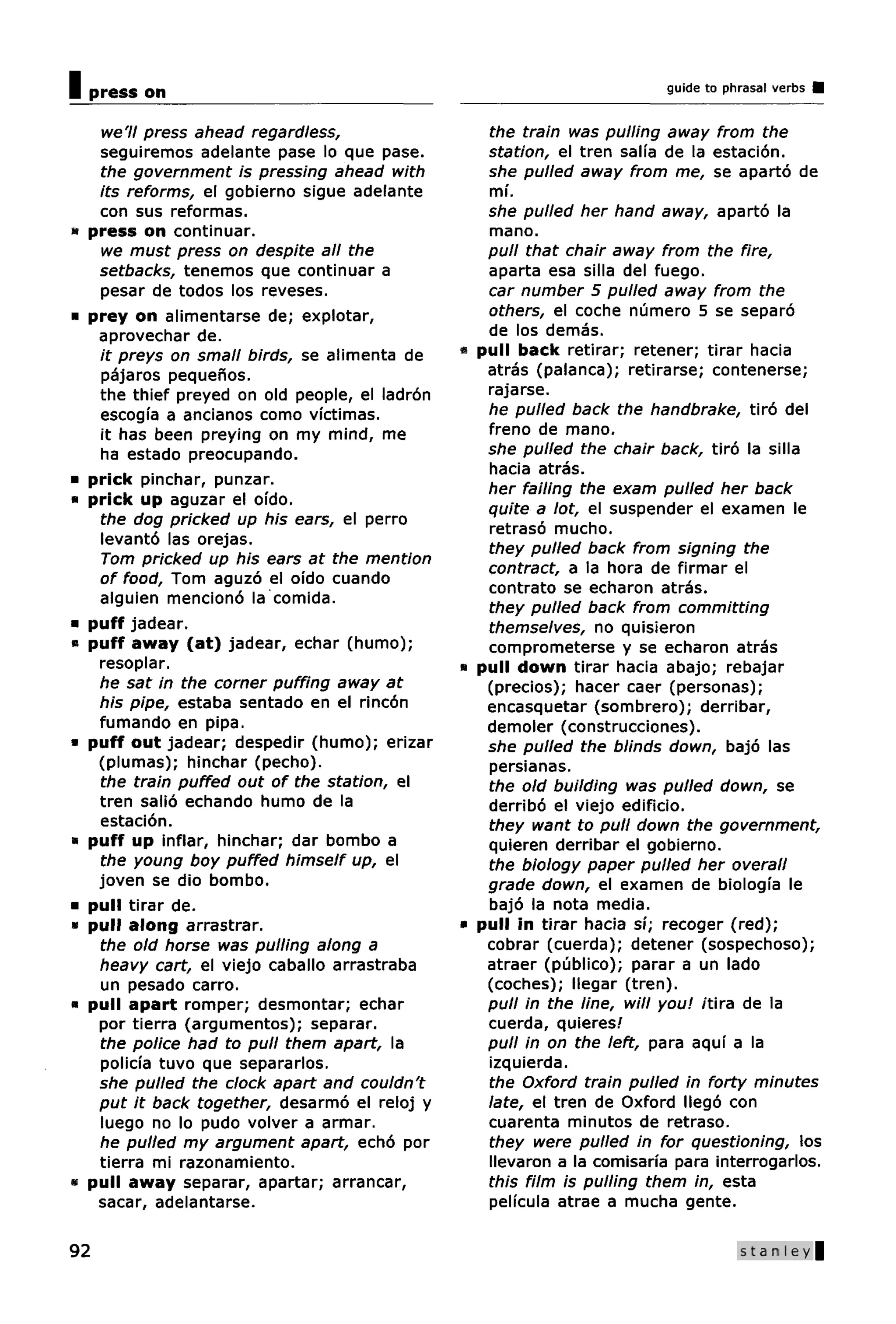 Ipress on                                                               guide to phrasal verbs


  we'll press ahead regardless,                  the train was pulling away from the
  seguiremos adelante pase lo que pase.          station, el tren salia de la estacion.
  the government is pressing ahead with          she pulled away from me, se aparto de
  its reforms, el gobierno sigue adelante        mi.
  con sus reformas.                              she pulled her hand away, aparto la
 press on continuar.                             mano.
  we must press on despite all the               pull that chair away from the fire,
  setbacks, tenemos que continuar a              aparta esa silla del fuego.
  pesar de todos los reveses.                    car number 5 pulled away from the
 prey on alimentarse de; explotar,               others, el coche numero 5 se separo
  aprovechar de.                                 de los demas.
  it preys on small birds, se alimenta de     • pull back retirar; retener; tirar hacia
  pajaros pequenos.                              atras (palanca); retirarse; contenerse;
  the thief preyed on old people, el ladron      rajarse.
  escogia a ancianos como victimas.              he pulled back the handbrake, tiro del
  it has been preying on my mind, me             freno de mano.
  ha estado preocupando.                         she pulled the chair back, tiro la silla
                                                 hacia atras.
 prick pinchar, punzar.
                                                 her failing the exam pulled her back
 prick up aguzar el ofdo.
                                                 quite a lot, el suspender el examen le
  the dog pricked up his ears, el perro
                                                 retraso mucho.
  levanto las orejas.
                                                 they pulled back from signing the
  Tom pricked up his ears at the mention
                                                 contract, a la hora de firmar el
  of food, Tom aguzo el ofdo cuando
                                                 contrato se echaron atras.
  alguien menciono la comida.
                                                 they pulled back from committing
 puff jadear.                                    themselves, no quisieron
 puff away (at) jadear, echar (humo);            comprometerse y se echaron atras
  resoplar.                                   • pull down tirar hacia abajo; rebajar
  he sat in the corner puffing away at           (precios); hacer caer (personas);
  his pipe, estaba sentado en el rincon          encasquetar (sombrero); derribar,
  fumando en pipa.                               demoler (construcciones).
 puff out jadear; despedir (humo); erizar        she pulled the blinds down, bajo las
  (plumas); hinchar (pecho).                     persianas.
  the train puffed out of the station, el        the old building was pulled down, se
  tren salio echando humo de la                  derribo el viejo edificio.
  estacion.                                      they want to pull down the government,
 puff up inflar, hinchar; dar bombo a            quieren derribar el gobierno.
  the young boy puffed himself up, el            the biology paper pulled her overall
  joven se dio bombo.                            grade down, el examen de biologia le
 pull tirar de.                                  bajo la nota media.
 pull along arrastrar.                        • pull in tirar hacia si; recoger (red);
  the old horse was pulling along a              cobrar (cuerda); detener (sospechoso);
  heavy cart, el viejo caballo arrastraba        atraer (publico); parar a un lado
  un pesado carro.                               (coches); llegar (tren).
 pull apart romper; desmontar; echar             pull in the line, will you! itira de la
  por tierra (argumentos); separar.              cuerda, quieres/
  the police had to pull them apart, la          pull in on the left, para aquf a la
  policia tuvo que separarlos.                   izquierda.
  she pulled the clock apart and couldn't        the Oxford train pulled in forty minutes
  put it back together, desarmo el reloj y       late, el tren de Oxford llego con
  luego no lo pudo volver a armar.               cuarenta minutos de retraso.
  he pulled my argument apart, echo por          they were pulled in for questioning, los
  tierra mi razonamiento.                        llevaron a la comisaria para interrogarlos.
 pull away separar, apartar; arrancar,           this film is pulling them in, esta
  sacar, adelantarse.                            pelfcula atrae a mucha gente.

92                                                                                 Stanley |
 