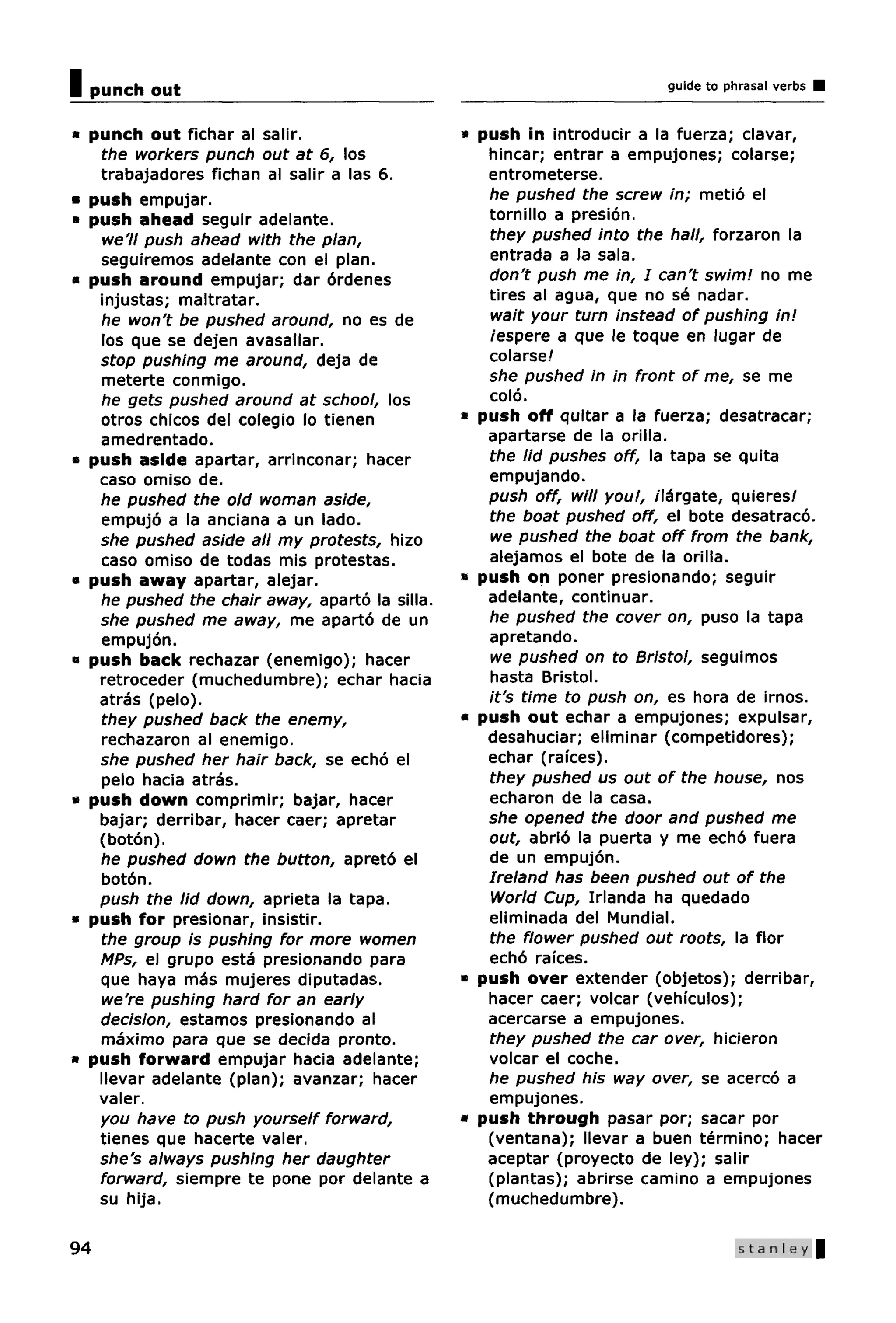 I punch out                                                             guide to phrasal verbs


• punch out fichar al salir.                    » push in introducir a la fuerza; clavar,
   the workers punch out at 6, los                 hincar; entrar a empujones; colarse;
   trabajadores fichan al salir a las 6.           entrometerse.
• push empujar.                                    he pushed the screw in; metio el
• push ahead seguir adelante.                      tornillo a presion.
    we'll push ahead with the plan,                they pushed into the hall, forzaron la
   seguiremos adelante con el plan.                entrada a la sala.
• push around empujar; dar ordenes                 don't push me in, I can't swim! no me
   injustas; maltratar.                            tires al agua, que no se nadar.
   he won't be pushed around, no es de             wait your turn instead of pushing in!
   los que se dejen avasallar.                     iespere a que le toque en lugar de
   stop pushing me around, deja de                 colarse!
    meterte conmigo.                               she pushed in in front of me, se me
   he gets pushed around at school, los            colo.
   otros chicos del colegio lo tienen           * push off quitar a la fuerza; desatracar;
   amedrentado.                                    apartarse de la orilla.
• push aside apartar, arrinconar; hacer            the lid pushes off, la tapa se quita
   caso omiso de.                                  empujando.
   he pushed the old woman aside,                  push off, will you!, ilargate, quieres/
   empujo a la anciana a un lado.                  the boat pushed off, el bote desatraco.
   she pushed aside all my protests, hizo          we pushed the boat off from the bank,
   caso omiso de todas mis protestas.              alejamos el bote de la orilla.
« push away apartar, alejar.                    » push on poner presionando; seguir
   he pushed the chair away, aparto la silla.      adelante, continuar.
   she pushed me away, me aparto de un             he pushed the cover on, puso la tapa
   empujon.                                        apretando.
« push back rechazar (enemigo); hacer              we pushed on to Bristol, seguimos
   retroceder (muchedumbre); echar hacia           hasta Bristol.
   atras (pelo).                                   it's time to push on, es hora de irnos.
   they pushed back the enemy,                  • push out echar a empujones; expulsar,
   rechazaron al enemigo.                          desahuciar; eliminar (competidores);
   she pushed her hair back, se echo el            echar (raices).
   pelo hacia atras.                               they pushed us out of the house, nos
« push down comprimir; bajar, hacer                echaron de la casa.
   bajar; derribar, hacer caer; apretar            she opened the door and pushed me
   (boton).                                        out, abrio la puerta y me echo fuera
   he pushed down the button, apreto el            de un empujon.
   boton.                                          Ireland has been pushed out of the
   push the lid down, aprieta la tapa.             World Cup, Irlanda ha quedado
• push for presionar, insistir.                    eliminada del Mundial.
   the group is pushing for more women             the flower pushed out roots, la flor
   MPs, el grupo esta presionando para             echo raices.
   que haya mas mujeres diputadas.              » push over extender (objetos); derribar,
   we're pushing hard for an early                 hacer caer; volcar (vehiculos);
   decision, estamos presionando al                acercarse a empujones.
   maximo para que se decida pronto.               they pushed the car over, hicieron
• push forward empujar hacia adelante;             volcar el coche.
   llevar adelante (plan); avanzar; hacer          he pushed his way over, se acerco a
   valer.                                          empujones.
   you have to push yourself forward,             push through pasar por; sacar por
   tienes que hacerte valer.                       (ventana); llevar a buen termino; hacer
   she's always pushing her daughter               aceptar (proyecto de ley); salir
   forward, siempre te pone por delante a          (plantas); abrirse camino a empujones
   su hija.                                        (muchedumbre).

94                                                                                 Stanley
 