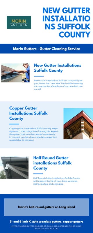 New Gutter Installations
Suffolk County
New Gutter Installations Suffolk County will give
your home that "new look" finish while lessening
the unattractive aftereffects of uncontrolled rain
run-off.
Copper Gutter
Installations Suffolk
County
Copper gutter installations Suffolk county keeps
algae and other things from framing blockages in
the system that must be cleaned consistently.
In contrast to other drain materials, copper isn't
suspectable to corrosion.
Half Round Gutter
installations Suffolk
County
Half Round Gutter installations Suffolk County
will broaden the life of your doors, windows,
siding, rooftop, and arranging.
NEW GUTTER
INSTALLATIO
NS SUFFOLK
COUNTY
Morin Gutters - Gutter Cleaning Service
Morin’s half-round gutters on Long Island
5- and 6-inch K style seamless gutters, copper gutters
H T T P S : / / M O R I N G U T T E R . B L O G S P O T . C O M / 2 0 2 0 / 0 6 / B E N E F I T S - O F - H A L F -
R O U N D - G U T T E R S . H T M L
 