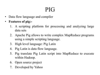 PIG
• Data flow language and compiler
• Features of pig:-
1. A scripting platform for processing and analyzing large
data sets
2. Apache Pig allows to write complex MapReduce programs
using a simple scripting language.
3. High level language: Pig Latin
4. Pig Latin is data flow language.
5. Pig translate Pig Latin script into MapReduce to execute
within Hadoop.
6. Open source project
7. Developed by Yahoo
 