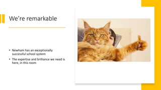 We’re remarkable
• Newham has an exceptionally
successful school system
• The expertise and brilliance we need is
here, in this room
 