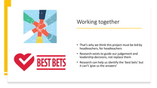 Working together
• That’s why we think this project must be led by
headteachers, for headteachers
• Research exists to guide our judgement and
leadership decisions, not replace them
• Research can help us identify the ‘best bets’ but
it can’t ‘give us the answers’
 