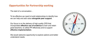 Opportunities for Partnership working
The start of a conversation…
To be effective we need to build relationships to identify how
we can help and add value alongside peer support.
Our focus is on the delivery of high quality CPD that
incorporates effective use of evidence to train and retain
great teachers, to utilise PP effectively and to support
effective implementation.
We would welcome opportunity to explore options and better
understand needs.
 