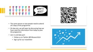 • The same person or two people need to attend
all 3 days of the programme
• On day one, we will open by discussing how we
have used the information from today to plan
the programme
• Join in and take part:
• Follow us on Twitter @ELResearchSch
• Sign up for our newsletter
 
