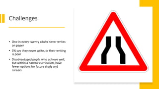 Challenges
• One in every twenty adults never writes
on paper
• 3% say they never write, or their writing
is poor
• Disadvantaged pupils who achieve well,
but within a narrow curriculum, have
fewer options for future study and
careers
 