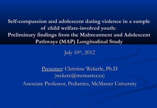 Self-compassion and adolescent dating violence in a sampleSelf-compassion and adolescent dating violence in a sample
of child welfare-involved youth:of child welfare-involved youth:
Preliminary findings from the Maltreatment and AdolescentPreliminary findings from the Maltreatment and Adolescent
Pathways (MAP) Longitudinal StudyPathways (MAP) Longitudinal Study
July 10July 10thth
, 2012, 2012
PresenterPresenter: Christine Wekerle, Ph.D: Christine Wekerle, Ph.D
(wekerc@mcmaster.ca)(wekerc@mcmaster.ca)
Associate Professor, Pediatrics, McMaster UniversityAssociate Professor, Pediatrics, McMaster University
 