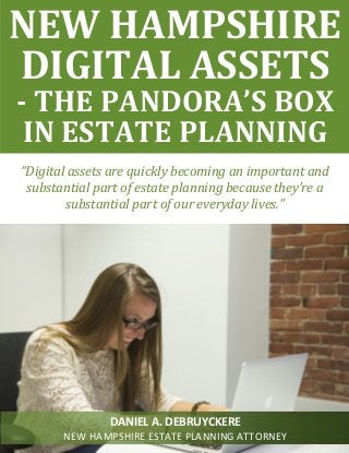 “Digital assets are quickly becoming an important and
substantial part of estate planning because they’re a
substantial part of our everyday lives.”
NEW HAMPSHIRE
DIGITAL ASSETS
- THE PANDORA’S BOX
IN ESTATE PLANNING
DANIEL A. DEBRUYCKERE
NEW HAMPSHIRE ESTATE PLANNING ATTORNEY
 