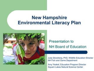 New Hampshire
Environmental Literacy Plan
Presentation to
NH Board of Education
Judy Silverberg, PhD, Wildlife Education Director
NH Fish and Game Department
Amy Yeakel, Education Program Director
Squam Lakes Natural Science Center
 