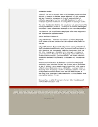 the following phases:

                                                           A notice of sale must be recorded in the county where the property is located
                                                           and then: 1) mailed to the borrower at least twenty-five (25) days before the
                                                           sale; and 2) published once a week for three (3) weeks, with the first
                                                           publication appearing not less than twenty (20) days before the sale, in a
                                                           newspaper of general circulation in the county where the property is located.

                                                           The notice should contain the time, date and place of sale, a description of the
                                                           property and the default, as well as a "warning" to the borrower, informing him
                                                           the property is going to be sold and what rights he has to stop the procedure.

                                                           The foreclosure sale must be held on the property itself, unless the power of
                                                           sale clause specifies a different location.

                                                           Special Methods of Foreclosure

                                                           Entry under Process - The lender may foreclose by entering the property
                                                           under process of law and maintaining actual possession of the property for
                                                           one year.

                                                           Entry and Publication - By peaceable entry onto the property and continued,
                                                           actual, peaceable possession for a period of one year, and by a publishing a
                                                           notice stating the time of possession, the lender and borrowers name, the
                                                           date of the mortgage and a description of the property in a newspaper of
                                                           general circulation in the county where the property is located. The notice
                                                           must be published for three (3) successive weeks, with the first publication
                                                           appearing at least six (6) months before the borrowers right to redeem has
                                                           expired.

                                                           Possession and Publication - By the lender in possession of the property
                                                           publishing a notice stating that from and after a certain day, the property will
                                                           be held for default of the mortgage and the borrowers rights to the property
                                                           will be foreclosed. Said notice must be published in a newspaper printed in
                                                           the county where the property is located for three (3) successive weeks and
                                                           must give the borrower and lenders name, the date of the mortgage, a
                                                           description of the property and the lenders intention to hold possession of the
                                                           property for at least one (1) year.


                                                           Borrowers have no rights of redemption when any of the three (3) special
                                                           methods of foreclosure are used.


                                                                                                                                                              Privacy Policy

   For more information on your state's Foreclosure Laws please click the link below: Alabama | Alaska | Arizona | Arkansas | California | Colorado | Connecticut |
 Delaware | Florida | Georgia | Hawaii | Idaho | Illinois | Indiana | Iowa | Kansas | Kentucky | Louisiana | Maine | Maryland | Massachusetts | Michigan | Minnesota |
 Mississippi | Missouri | Montana | Nebraska | Nevada | New Hampshire | New Jersey | New Mexico | New York | North Carolina | North Dakota | Ohio | Oklahoma |
Oregon | Pennsylvania | Rhode Island | South Carolina | South Dakota | Tennessee | Texas | Utah | Vermont | Virginia | Washington | Washington DC | West Virginia |
                                                                            Wisconsin | Wyoming


                                                                       Short Sale US © 2008
 