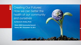 Creating Our Futures:
How we can better the
health of our community
and ourselves
by Dennis D. Embry, Ph.D.

Vision 2020 Community Summit
Keene, NH • November 10, 2011
 