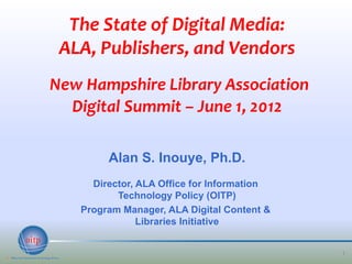 The State of Digital Media:
 ALA, Publishers, and Vendors
New Hampshire Library Association
  Digital Summit – June 1, 2012

        Alan S. Inouye, Ph.D.
     Director, ALA Office for Information
          Technology Policy (OITP)
   Program Manager, ALA Digital Content &
               Libraries Initiative


                                            1
 