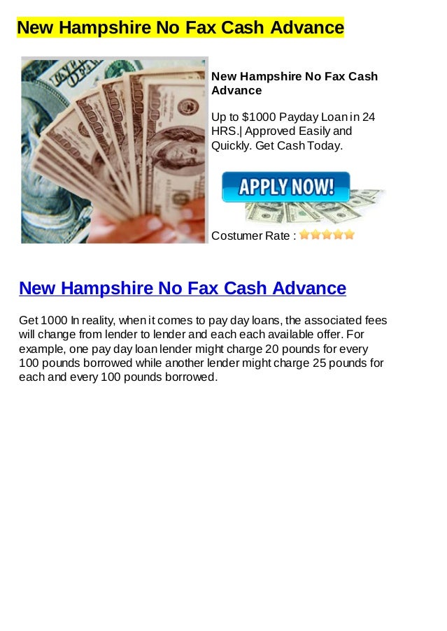 New Hampshire No Fax Cash Advance
New Hampshire No Fax Cash
Advance
Up to $1000 Payday Loan in 24
HRS.| Approved Easily and
Quickly. Get Cash Today.
Costumer Rate :
New Hampshire No Fax Cash Advance
Get 1000 In reality, when it comes to pay day loans, the associated fees
will change from lender to lender and each each available offer. For
example, one pay day loan lender might charge 20 pounds for every
100 pounds borrowed while another lender might charge 25 pounds for
each and every 100 pounds borrowed.
 