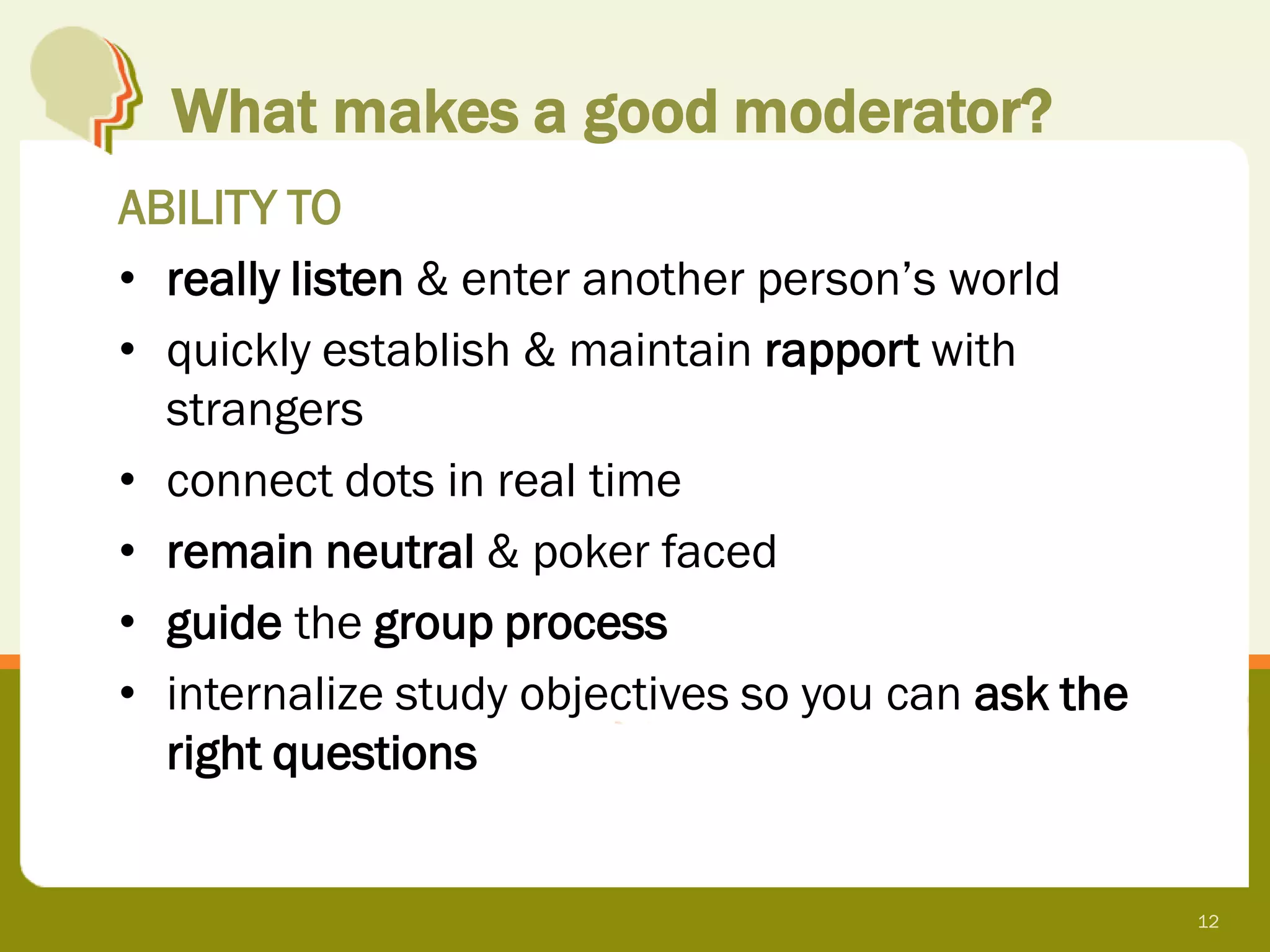 What makes a good moderator?
ABILITY TO
• really listen & enter another person’s world
• quickly establish & maintain rapport with
  strangers
• connect dots in real time
• remain neutral & poker faced
• guide the group process
• internalize study objectives so you can ask the
  right questions


                                                    12
 