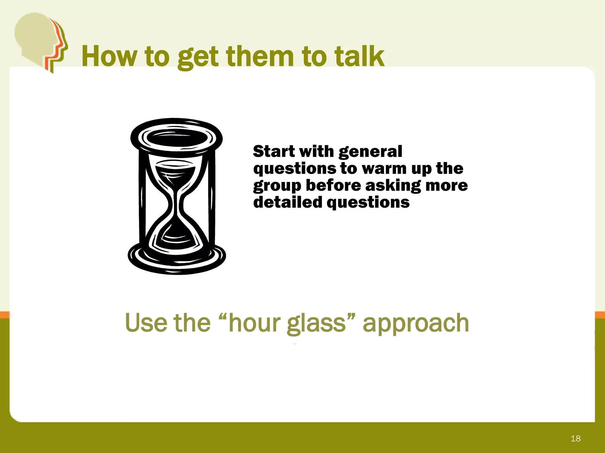 How to get them to talk


             Start with general
             questions to warm up the
             group before asking more
             detailed questions




   Use the “hour glass” approach



                                        18
 