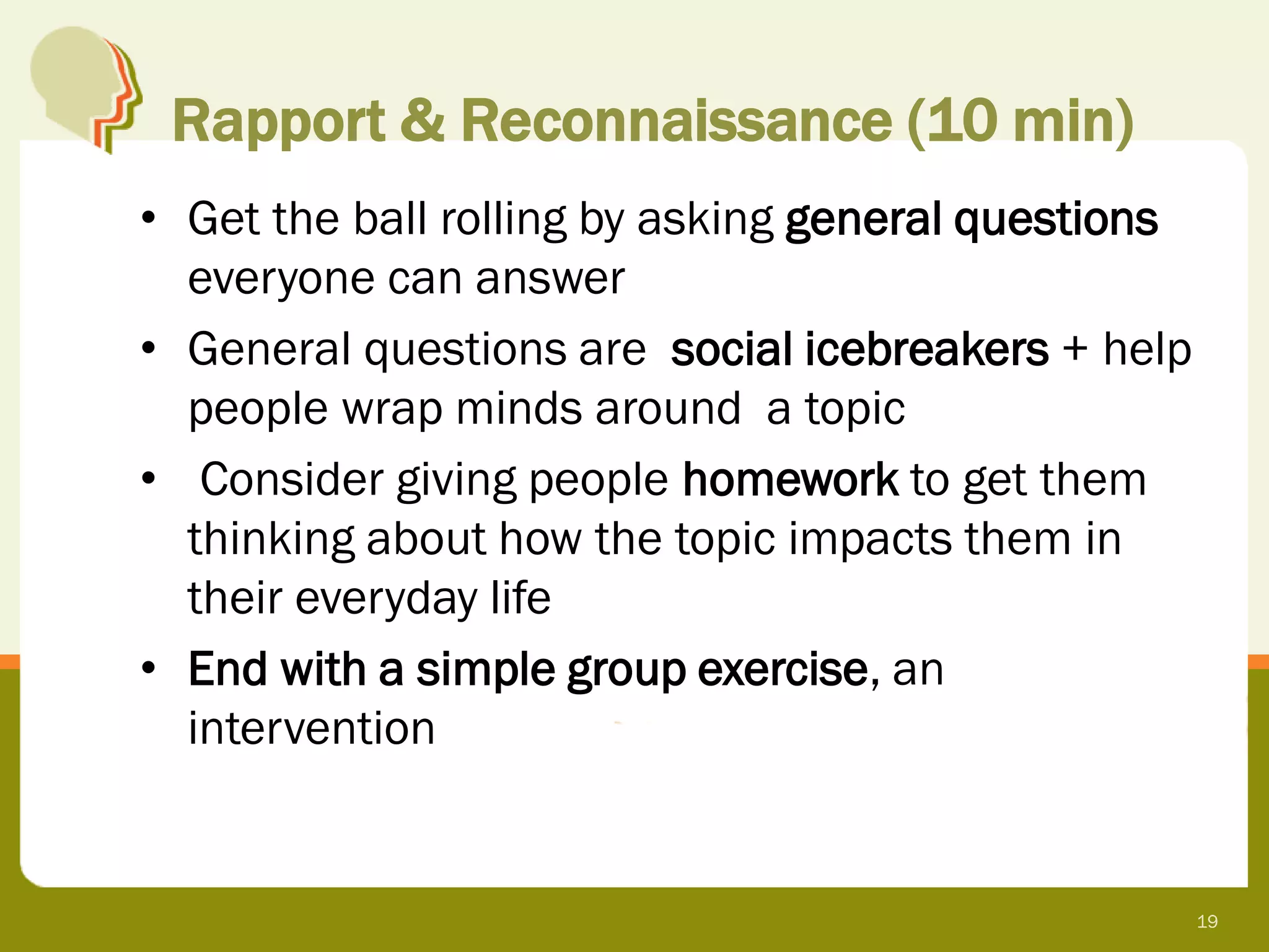Rapport & Reconnaissance (10 min)
• Get the ball rolling by asking general questions
  everyone can answer
• General questions are social icebreakers + help
  people wrap minds around a topic
• Consider giving people homework to get them
  thinking about how the topic impacts them in
  their everyday life
• End with a simple group exercise, an
  intervention


                                                     19
 