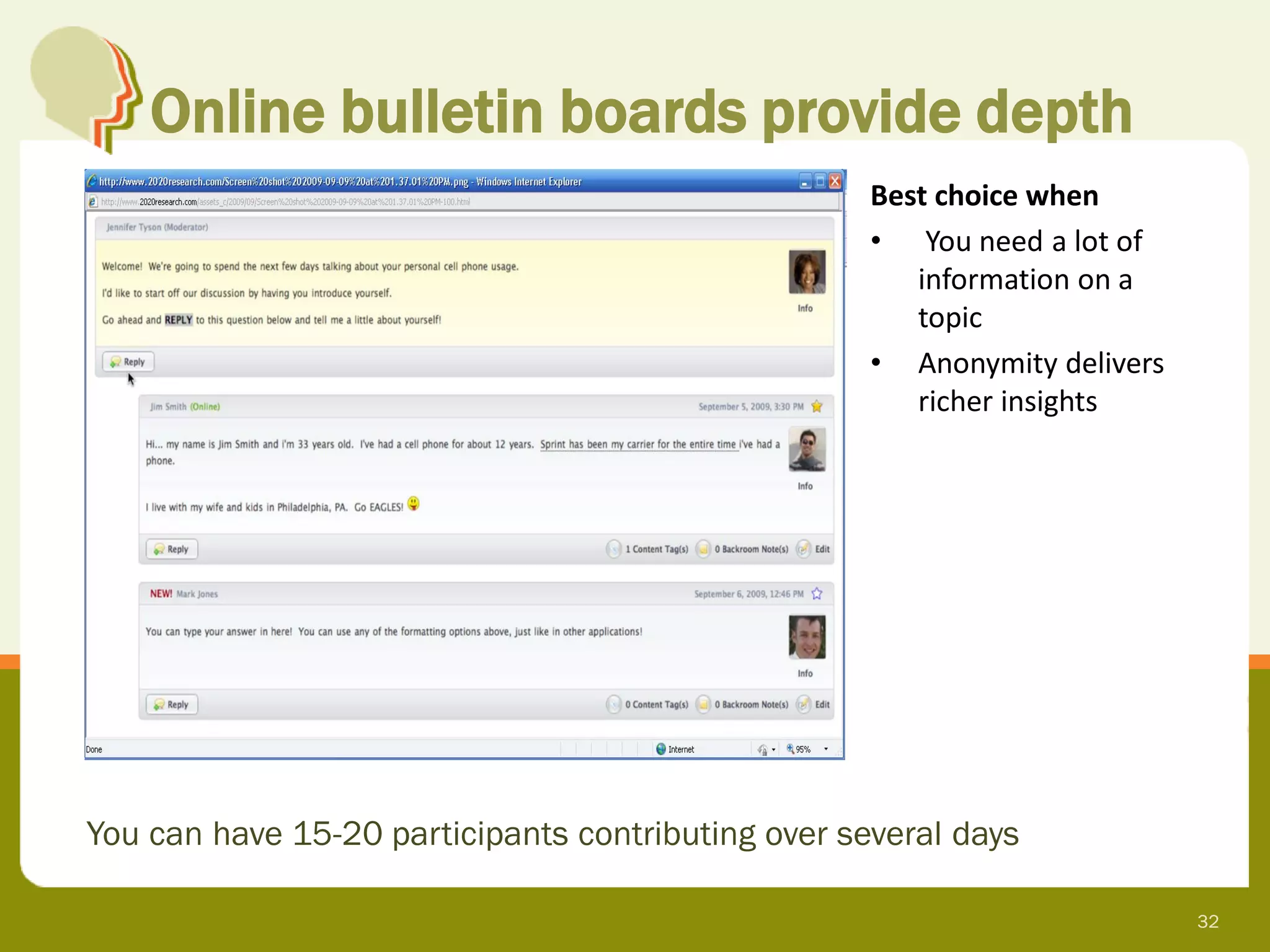 Online bulletin boards provide depth
                                                    Best choice when
                                                    • You need a lot of
                                                       information on a
                                                       topic
                                                    • Anonymity delivers
                                                       richer insights




You can have 15-20 participants contributing over several days

                                                                           32
 
