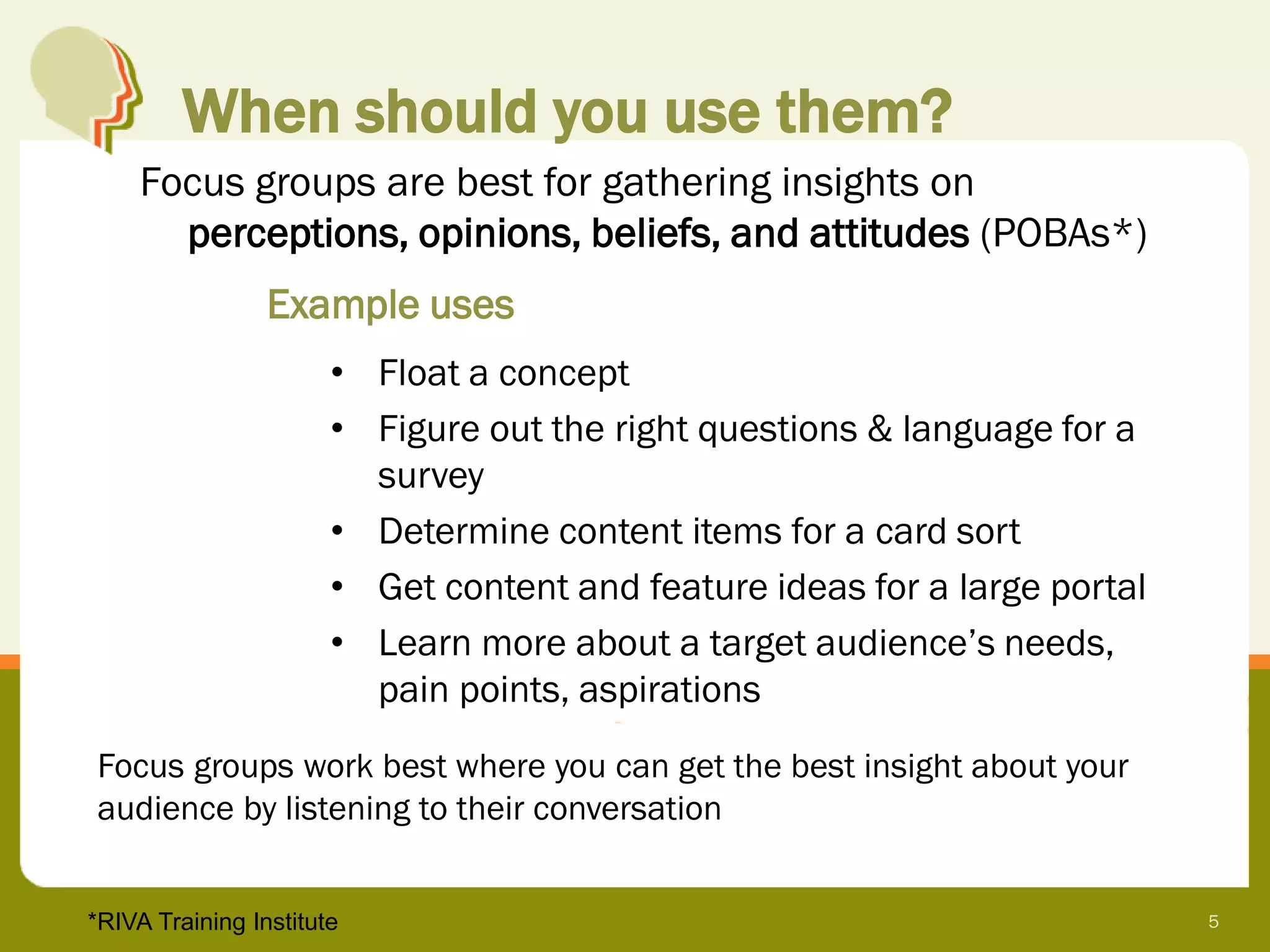 When should you use them?
     Focus groups are best for gathering insights on
       perceptions, opinions, beliefs, and attitudes (POBAs*)
                 Example uses
                       • Float a concept
                       • Figure out the right questions & language for a
                         survey
                       • Determine content items for a card sort
                       • Get content and feature ideas for a large portal
                       • Learn more about a target audience’s needs,
                         pain points, aspirations
Focus groups work best where you can get the best insight about your
audience by listening to their conversation


*RIVA Training Institute                                                    5
 