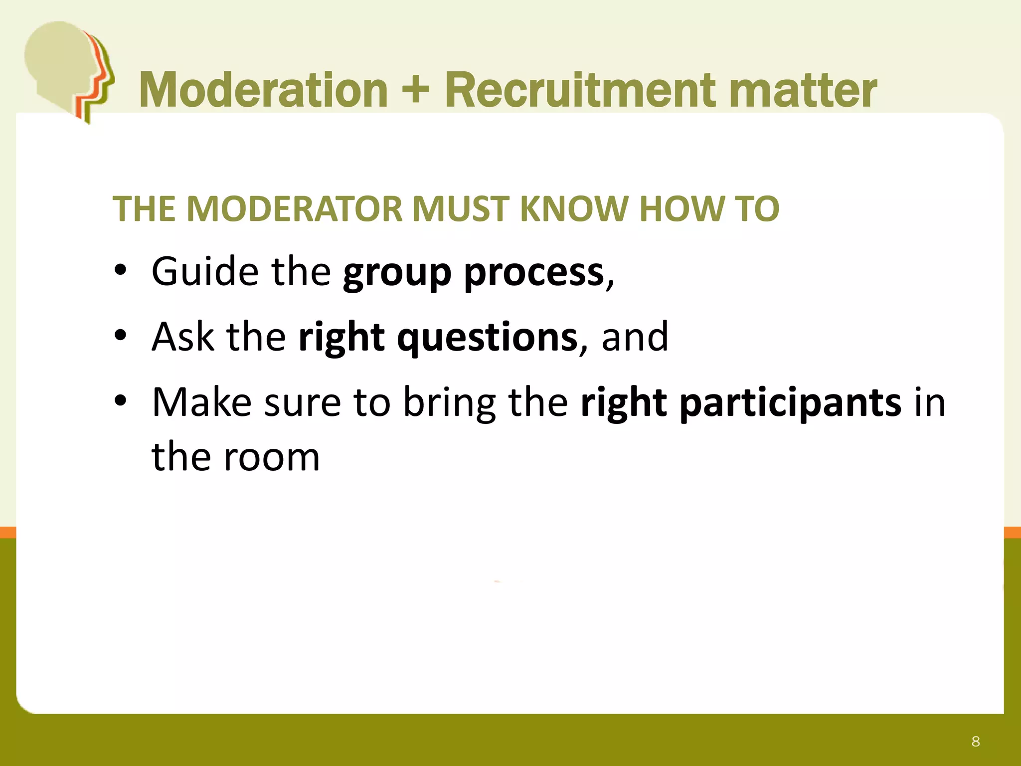 Moderation + Recruitment matter

THE MODERATOR MUST KNOW HOW TO
• Guide the group process,
• Ask the right questions, and
• Make sure to bring the right participants in
  the room




                                                 8
 