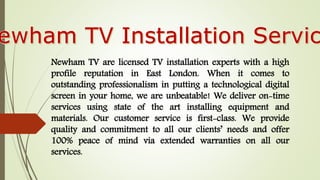 Newham TV are licensed TV installation experts with a high
profile reputation in East London. When it comes to
outstanding professionalism in putting a technological digital
screen in your home, we are unbeatable! We deliver on-time
services using state of the art installing equipment and
materials. Our customer service is first-class. We provide
quality and commitment to all our clients’ needs and offer
100% peace of mind via extended warranties on all our
services.
 
