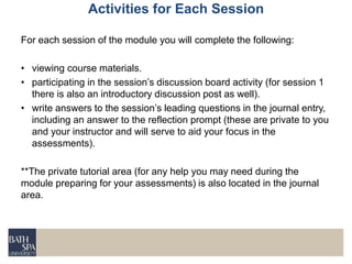 Activities for Each Session
For each session of the module you will complete the following:
• viewing course materials.
• participating in the session’s discussion board activity (for session 1
there is also an introductory discussion post as well).
• write answers to the session’s leading questions in the journal entry,
including an answer to the reflection prompt (these are private to you
and your instructor and will serve to aid your focus in the
assessments).
**The private tutorial area (for any help you may need during the
module preparing for your assessments) is also located in the journal
area.
 