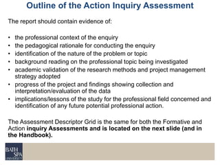 The report should contain evidence of:
• the professional context of the enquiry
• the pedagogical rationale for conducting the enquiry
• identification of the nature of the problem or topic
• background reading on the professional topic being investigated
• academic validation of the research methods and project management
strategy adopted
• progress of the project and findings showing collection and
interpretation/evaluation of the data
• implications/lessons of the study for the professional field concerned and
identification of any future potential professional action.
The Assessment Descriptor Grid is the same for both the Formative and
Action inquiry Assessments and is located on the next slide (and in
the Handbook).
Outline of the Action Inquiry Assessment
 