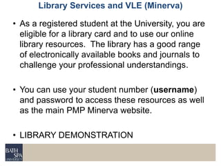 • As a registered student at the University, you are
eligible for a library card and to use our online
library resources. The library has a good range
of electronically available books and journals to
challenge your professional understandings.
• You can use your student number (username)
and password to access these resources as well
as the main PMP Minerva website.
• LIBRARY DEMONSTRATION
Library Services and VLE (Minerva)
 