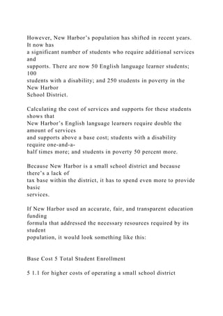 However, New Harbor’s population has shifted in recent years.
It now has
a significant number of students who require additional services
and
supports. There are now 50 English language learner students;
100
students with a disability; and 250 students in poverty in the
New Harbor
School District.
Calculating the cost of services and supports for these students
shows that
New Harbor’s English language learners require double the
amount of services
and supports above a base cost; students with a disability
require one-and-a-
half times more; and students in poverty 50 percent more.
Because New Harbor is a small school district and because
there’s a lack of
tax base within the district, it has to spend even more to provide
basic
services.
If New Harbor used an accurate, fair, and transparent education
funding
formula that addressed the necessary resources required by its
student
population, it would look something like this:
Base Cost 5 Total Student Enrollment
5 1.1 for higher costs of operating a small school district
 