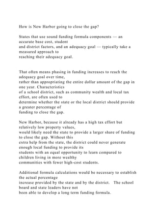 How is New Harbor going to close the gap?
States that use sound funding formula components — an
accurate base cost, student
and district factors, and an adequacy goal — typically take a
measured approach to
reaching their adequacy goal.
That often means phasing in funding increases to reach the
adequacy goal over time,
rather than appropriating the entire dollar amount of the gap in
one year. Characteristics
of a school district, such as community wealth and local tax
effort, are often used to
determine whether the state or the local district should provide
a greater percentage of
funding to close the gap.
New Harbor, because it already has a high tax effort but
relatively low property values,
would likely need the state to provide a larger share of funding
to close the gap. Without this
extra help from the state, the district could never generate
enough local funding to provide its
students with an equal opportunity to learn compared to
children living in more wealthy
communities with fewer high-cost students.
Additional formula calculations would be necessary to establish
the actual percentage
increase provided by the state and by the district. The school
board and state leaders have not
been able to develop a long term funding formula.
 