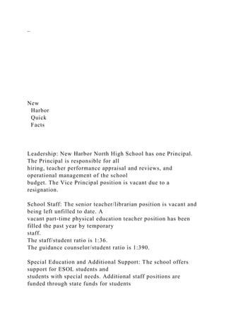 –
New
Harbor
Quick
Facts
Leadership: New Harbor North High School has one Principal.
The Principal is responsible for all
hiring, teacher performance appraisal and reviews, and
operational management of the school
budget. The Vice Principal position is vacant due to a
resignation.
School Staff: The senior teacher/librarian position is vacant and
being left unfilled to date. A
vacant part-time physical education teacher position has been
filled the past year by temporary
staff.
The staff/student ratio is 1:36.
The guidance counselor/student ratio is 1:390.
Special Education and Additional Support: The school offers
support for ESOL students and
students with special needs. Additional staff positions are
funded through state funds for students
 