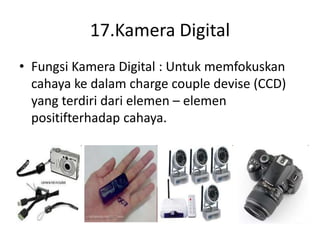 17.Kamera Digital
• Fungsi Kamera Digital : Untuk memfokuskan
cahaya ke dalam charge couple devise (CCD)
yang terdiri dari elemen – elemen
positifterhadap cahaya.
 