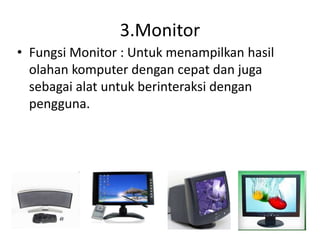 3.Monitor
• Fungsi Monitor : Untuk menampilkan hasil
olahan komputer dengan cepat dan juga
sebagai alat untuk berinteraksi dengan
pengguna.
 