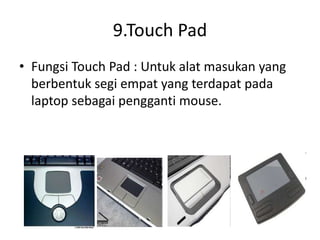 9.Touch Pad
• Fungsi Touch Pad : Untuk alat masukan yang
berbentuk segi empat yang terdapat pada
laptop sebagai pengganti mouse.
 