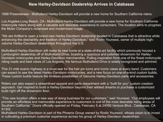 New Harley-Davidson Dealership Arrives in Calabasas
1888 Pressrelease - Mulholland Harley-Davidson will provide a new home for Southern California riders.
Los Angeles-Long Beach, CA - Mulholland Harley-Davidson will provide a new home for Southern California
motorcycle riders along with a valuable and desirable experience to consumers. The location aims to progress
the Motor Company’s revamped and modernized image.
“We are thrilled to open a brand-new Harley-Davidson dealership located in Calabasas that is attractive while
enhancing the desirability and tradition of Harley-Davidson,” said Rodin Younessi, owner of multiple high-
volume Harley-Davidson dealerships throughout the U.S.
Mulholland Harley-Davidson will make its new home at a state-of-the-art facility which previously housed a
Lamborghini dealership off of Mulholland Drive, boasting a spacious and polished showroom for Harley-
Davidson motorcycles and Harley-Davidson merchandise. Pulling inspiration from one of the finest motorcycle
riding roads and best views of Los Angeles, the famous Mulholland Drive is widely recognized and admired.
This 21-mile scenic highway is a must-see for the hair pin turns and iconic views at every bend. Customers
can expect to see the latest Harley-Davidson motorcycles, and a new focus on one-of-a-kind custom builds.
These custom builds feature the limitless possibilities of Genuine Harley-Davidson parts and accessories.
Riders can also expect a streamlined apparel and parts department with a “built for you” custom creation
approach. Get inspired to build a Harley-Davidson beyond their wildest dreams or purchase a customized
build right off the showroom floor.
“This new location offers a new way of doing business for our customers,” said Younessi. “Our employees will
provide an effortless and memorable experience to customers in one of the most desirable riding areas of
Southern California.” Doors officially opened on Friday, February 5 at 24050 Ventura Blvd., Calabasas, CA
91302
Mulholland Harley-Davidson is part of the Phoenix Group owned by Rodin Younessi, whose vision is to invest
in cultivating a premium customer experience across his group of Harley-Davidson dealerships.
 
