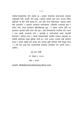 ~ 3 ~ 
ug{'xf];ÚtkfO{x?l;t d]/f] cg'/f]w 5 . cfOGbf ;+:qm0fdf OGzfcNnfx ;+zf]wg
ug'{sf;fy]} lgs} cfef/L klg x'g]5' . O:nfd wd{af/] 1fg k|fKt u/fpg lglDt
5flkPsf] of] d]/f] kf+rf}+ k':ts xf] . o; cl3 …;To Ps}Zj/jfbÚ …O:nfd wd{sf
s]xL ;'Gbtf{x?Ú / …d'xDdb cNnfxsf ;Gb]zjfxsÚ -pgLdfly cNnfxsf] s[kf /
zflGt xf];_ h:tf k':tsx? 5flk;lsPsf 5g . / o;sf cnfjf s]xL c?
k':tsx? 5fKgsf] nflu tof/ klg 5g . pSt lstfax?sf] tof/Ldf d]/f] cgGt
/ k/d :jfdL cNnfxsf] k|]0ff{ / s[kfkl5 d sfo{/t/x]sf] ;+:yf …O:nfdL
lgdGq0ff / lgb]{zg s]GbÚ / o;sf] Joj:yfks>L cfb0fL{o kmJjfh cAb'Nnfx cN
ufldbL dxf]bosf] k|d'v e"ldsf /x]sf] 5 . k/d cNnfx pgnfO{ /fd|f] k|ltkmn
b]pmg / o;sf] k5fl8 d]/f] cfzo dfq cfkmgf] v'zL k|flKtsf] nflu ljz'4 kf?g
. / o; af6 xfd|f lk|o kf7sx?nfO{ ;TonfO{ cfTd;ft ug{ pTk|]0ff{ b]pmg .
cfdLg .
ca" aqm gbjL
kf]= af]S; g= @$*@
bf]xf — stf/
email: abubakarmusalman@yahoo.com
 