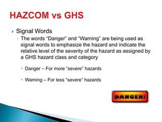  Signal Words
◦ The words “Danger” and “Warning” are being used as
signal words to emphasize the hazard and indicate the
relative level of the severity of the hazard as assigned by
a GHS hazard class and category
 Danger – For more “severe” hazards
 Warning – For less “severe” hazards
 