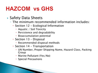  Safety Data Sheets
◦ The minimum recommended information includes:
 Section 12 – Ecological Information
 Aquatic / Soil Toxicity
 Persistence and degradability
 Bioaccumulation potential
 Section 13 – Disposal
 Recommended disposal methods
 Section 14 – Transportation
 UN Number, Proper Shipping Name, Hazard Class, Packing
Group
 Marine Pollutant (Yes/No)
 Special Precautions
 
