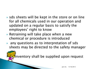  sds sheets will be kept in the store or on line
for all chemicals used in our operation and
updated on a regular basis to satisfy the
employees’ right to know
 Retraining will take place when a new
chemical or procedure is introduced
 any questions as to interpretation of sds
sheets may be directed to the safety manager
 An inventory shall be supplied upon request
9/18/2013jars inc.
 