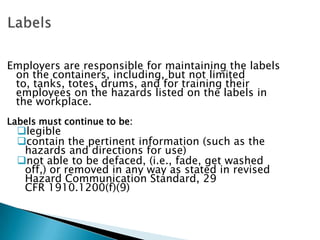 Employers are responsible for maintaining the labels
on the containers, including, but not limited
to, tanks, totes, drums, and for training their
employees on the hazards listed on the labels in
the workplace.
Labels must continue to be:
legible
contain the pertinent information (such as the
hazards and directions for use)
not able to be defaced, (i.e., fade, get washed
off,) or removed in any way as stated in revised
Hazard Communication Standard, 29
CFR 1910.1200(f)(9)
 