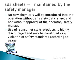  No new chemicals will be introduced into the
operation without an safety data sheet and
not without approval of the operator/ safety
manager.
 Use of consumer style products is highly
discouraged and may be construed as a
violation of safety standards according to
usage
9/18/2013jars inc.
 