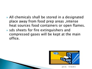  All chemicals shall be stored in a designated
place away from food prep areas ,intense
heat sources food containers or open flames.
 sds sheets for fire extinguishers and
compressed gases will be kept at the main
office.
9/18/2013jars inc.
 