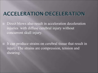  Direct blows also result in acceleration deceleration
injuries with diffuse cerebral injury without
concurrent skull injury.
 It can produce strains on cerebral tissue that result in
injury. The strains are compression, tension and
shearing.
 